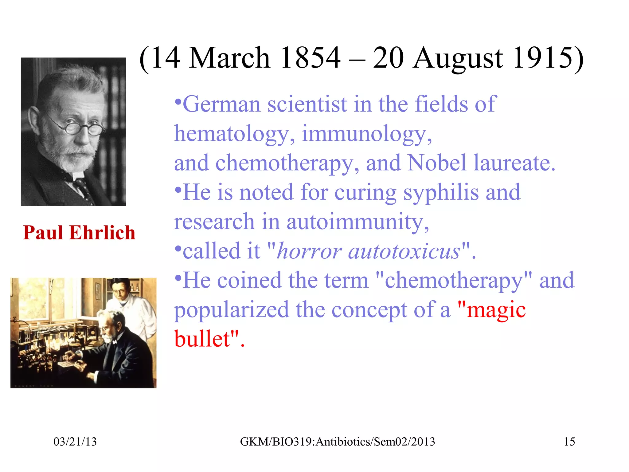 (14 March 1854 – 20 August 1915)
                 •German scientist in the fields of
                 hematology, immunology,
                 and chemotherapy, and Nobel laureate.
                 •He is noted for curing syphilis and
Paul Ehrlich     research in autoimmunity,
                 •called it "horror autotoxicus".
                 •He coined the term "chemotherapy" and
                 popularized the concept of a "magic
                 bullet".



   03/21/13            GKM/BIO319:Antibiotics/Sem02/2013   15
 