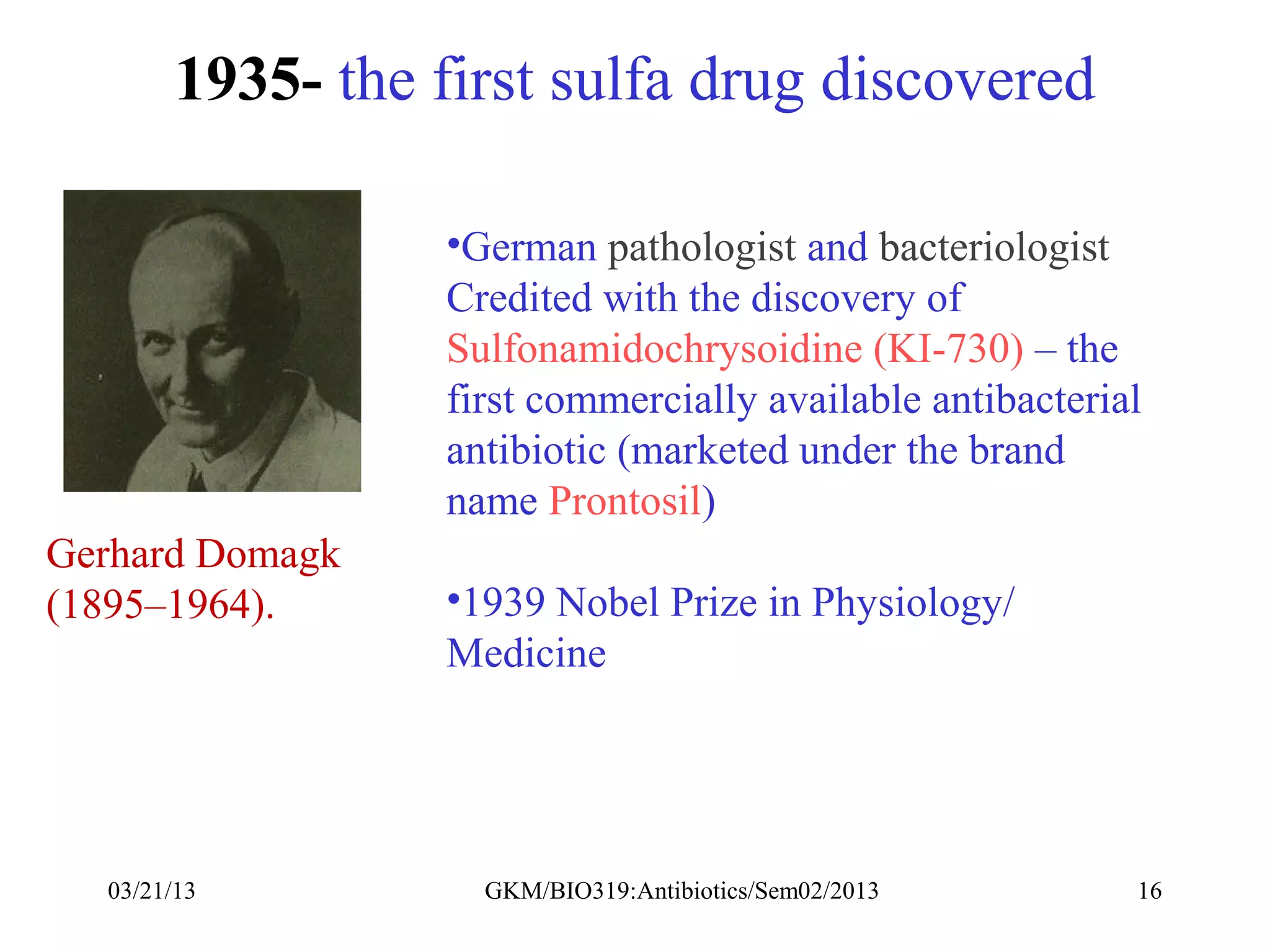 1935- the first sulfa drug discovered

                  •German pathologist and bacteriologist
                  Credited with the discovery of
                  Sulfonamidochrysoidine (KI-730) – the
                  first commercially available antibacterial
                  antibiotic (marketed under the brand
                  name Prontosil)
Gerhard Domagk
(1895–1964).      •1939 Nobel Prize in Physiology/
                  Medicine




  03/21/13          GKM/BIO319:Antibiotics/Sem02/2013      16
 