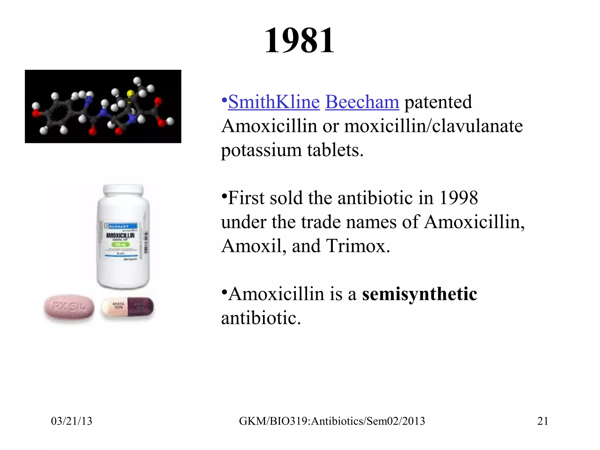 1981
           •SmithKline Beecham patented
           Amoxicillin or moxicillin/clavulanate
           potassium tablets.

           •First sold the antibiotic in 1998
           under the trade names of Amoxicillin,
           Amoxil, and Trimox.

           •Amoxicillin is a semisynthetic
           antibiotic.




03/21/13     GKM/BIO319:Antibiotics/Sem02/2013     21
 