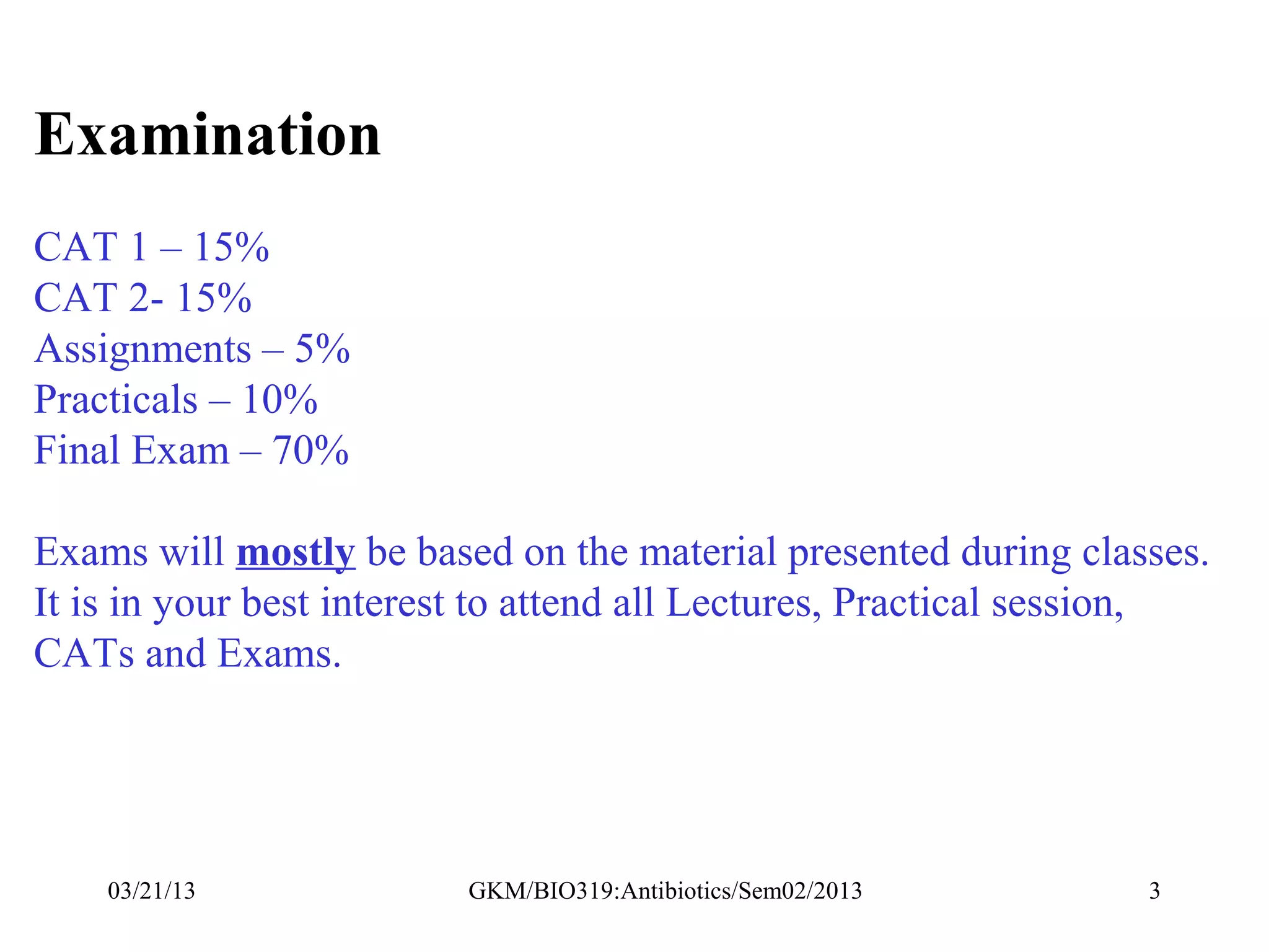 Examination
CAT 1 – 15%
CAT 2- 15%
Assignments – 5%
Practicals – 10%
Final Exam – 70%

Exams will mostly be based on the material presented during classes.
It is in your best interest to attend all Lectures, Practical session,
CATs and Exams.




    03/21/13             GKM/BIO319:Antibiotics/Sem02/2013        3
 