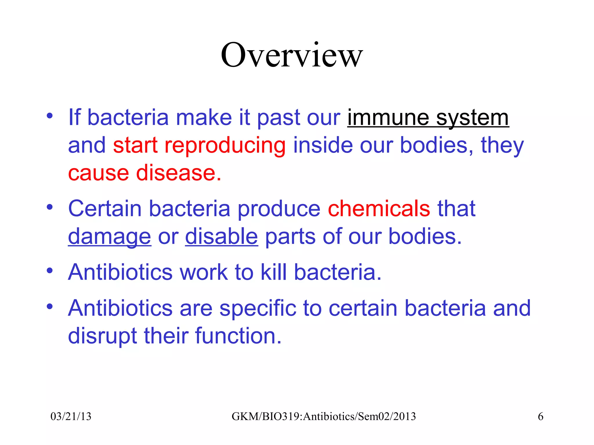 Overview
• If bacteria make it past our immune system
  and start reproducing inside our bodies, they
  cause disease.
• Certain bacteria produce chemicals that
  damage or disable parts of our bodies.
• Antibiotics work to kill bacteria.
• Antibiotics are specific to certain bacteria and
  disrupt their function.


03/21/13           GKM/BIO319:Antibiotics/Sem02/2013   6
 