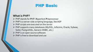 PHP Basic
What is PHP?
 PHP stands for PHP: Hypertext Preprocessor
 PHP is a server-side scripting language, like ASP
 PHP scripts are executed on the server
 PHP supports many databases (MySQL, Informix, Oracle, Sybase,
Solid, PostgreSQL, Generic ODBC, etc.)
 PHP is an open source software
 PHP is free to download and use
 