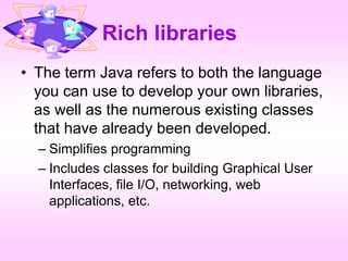 Rich libraries
• The term Java refers to both the language
you can use to develop your own libraries,
as well as the numerous existing classes
that have already been developed.
– Simplifies programming
– Includes classes for building Graphical User
Interfaces, file I/O, networking, web
applications, etc.
 