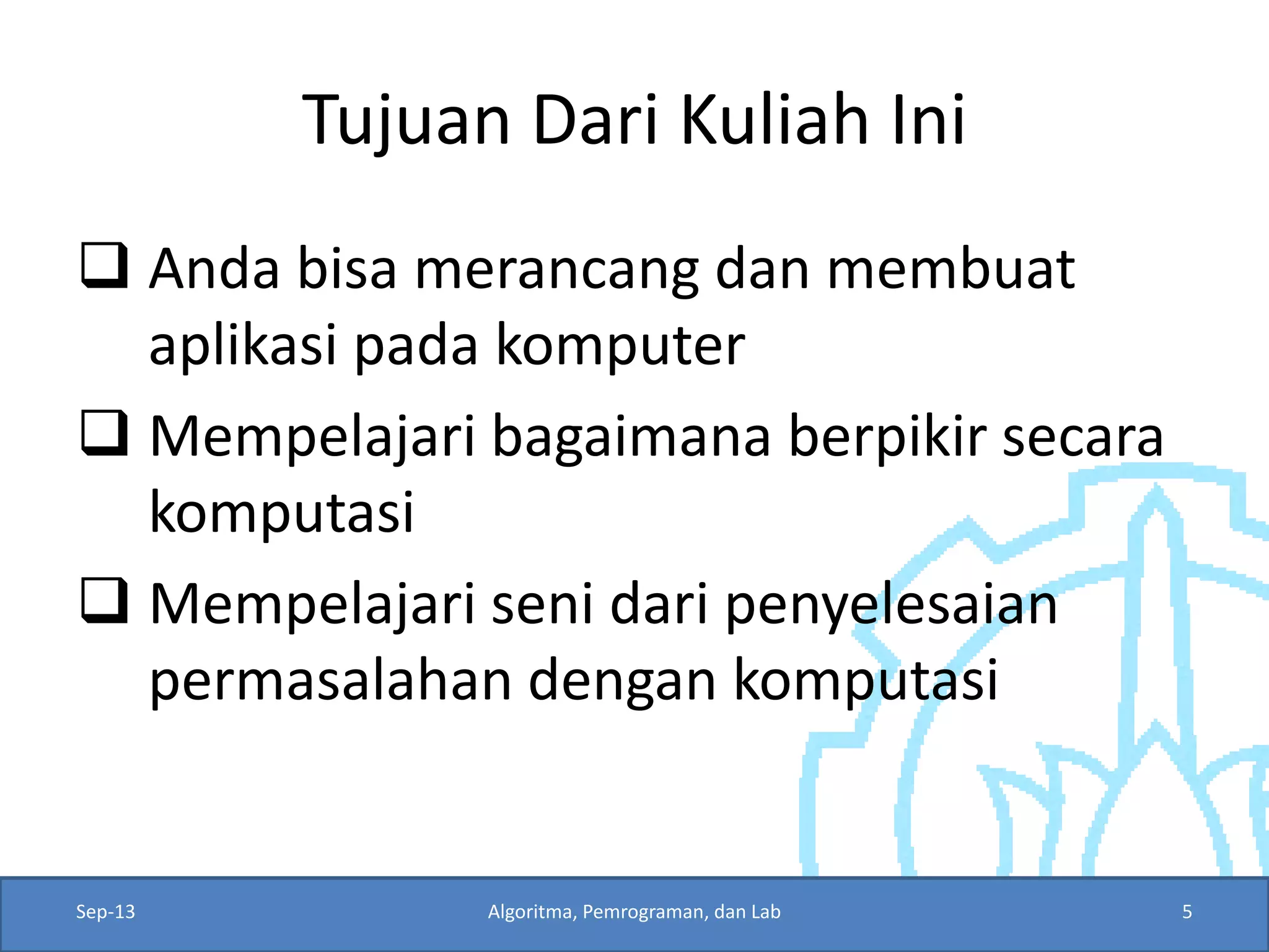 Tujuan Dari Kuliah Ini 
Anda bisa merancang dan membuat aplikasi pada komputer 
Mempelajari bagaimana berpikir secara komputasi 
Mempelajari seni dari penyelesaian permasalahan dengan komputasi 
Sep-13 
Algoritma, Pemrograman, dan Lab 
5  