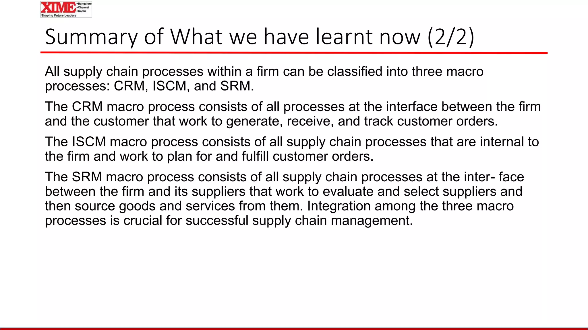 Summary of What we have learnt now (2/2)
All supply chain processes within a firm can be classified into three macro
processes: CRM, ISCM, and SRM.
The CRM macro process consists of all processes at the interface between the firm
and the customer that work to generate, receive, and track customer orders.
The ISCM macro process consists of all supply chain processes that are internal to
the firm and work to plan for and fulfill customer orders.
The SRM macro process consists of all supply chain processes at the inter- face
between the firm and its suppliers that work to evaluate and select suppliers and
then source goods and services from them. Integration among the three macro
processes is crucial for successful supply chain management.
 
