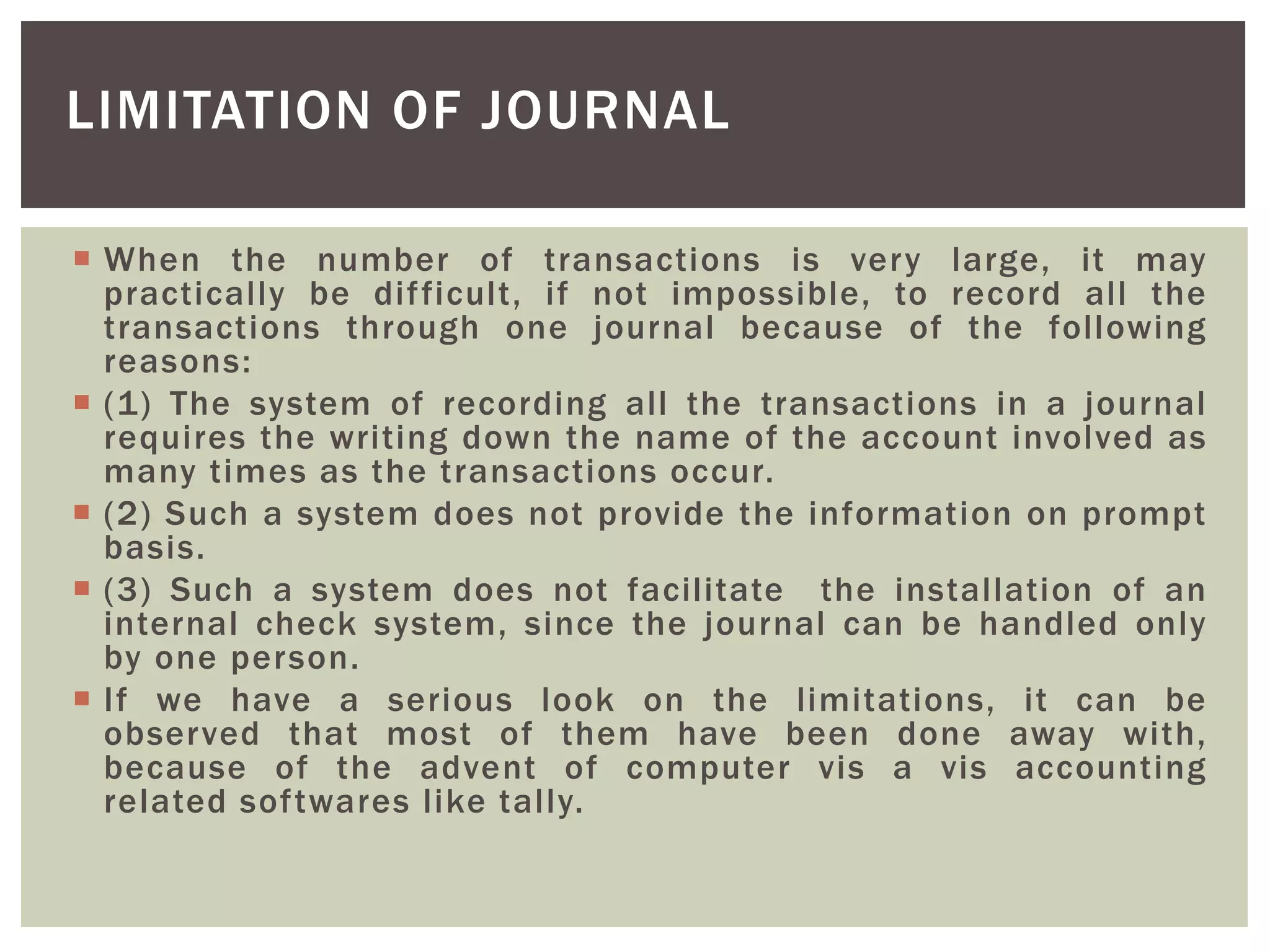  When the number of transactions is very large, it may
practically be difficult, if not impossible, to record all the
transactions through one journal because of the following
reasons:
 (1) The system of recording all the transactions in a journal
requires the writing down the name of the account involved as
many times as the transactions occur.
 (2) Such a system does not provide the information on prompt
basis.
 (3) Such a system does not facilitate the installation of an
internal check system, since the journal can be handled only
by one person.
 If we have a serious look on the limitations, it can be
observed that most of them have been done away with,
because of the advent of computer vis a vis accounting
related softwares like tally.
LIMITATION OF JOURNAL
 