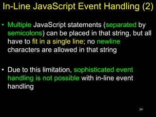 24
In-Line JavaScript Event Handling (2)
• Multiple JavaScript statements (separated by
semicolons) can be placed in that string, but all
have to fit in a single line; no newline
characters are allowed in that string
• Due to this limitation, sophisticated event
handling is not possible with in-line event
handling
 