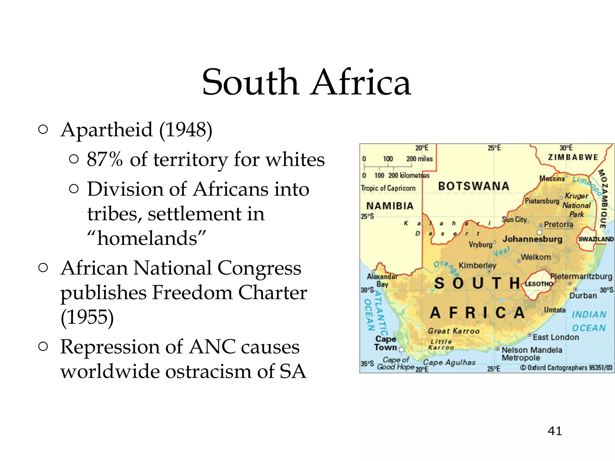 South Africa
o Apartheid (1948)
o 87% of territory for whites
o Division of Africans into
tribes, settlement in
“homelands”
o African National Congress
publishes Freedom Charter
(1955)
o Repression of ANC causes
worldwide ostracism of SA
41

 