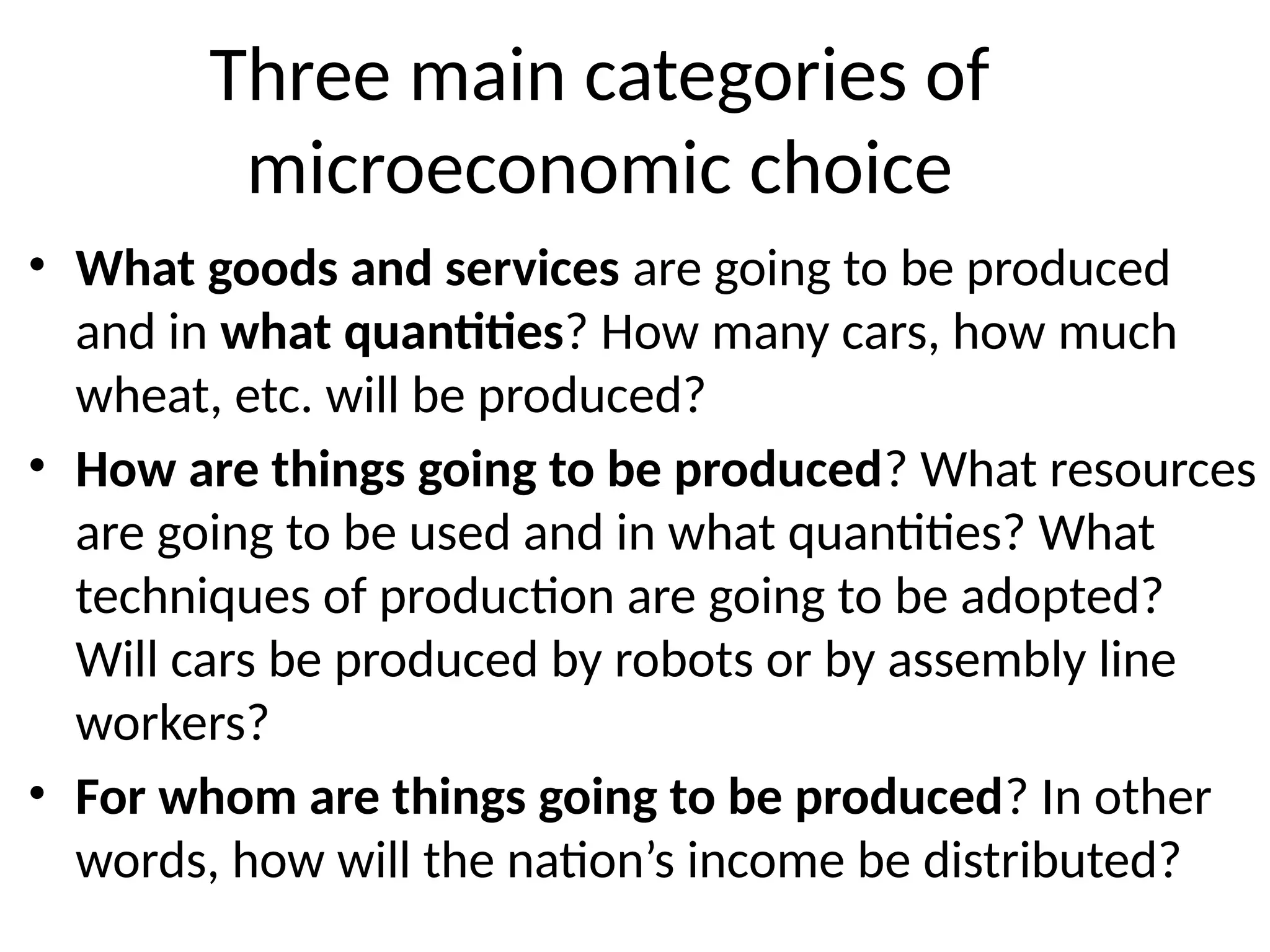 Three main categories of
microeconomic choice
• What goods and services are going to be produced
and in what quantities? How many cars, how much
wheat, etc. will be produced?
• How are things going to be produced? What resources
are going to be used and in what quantities? What
techniques of production are going to be adopted?
Will cars be produced by robots or by assembly line
workers?
• For whom are things going to be produced? In other
words, how will the nation’s income be distributed?
 