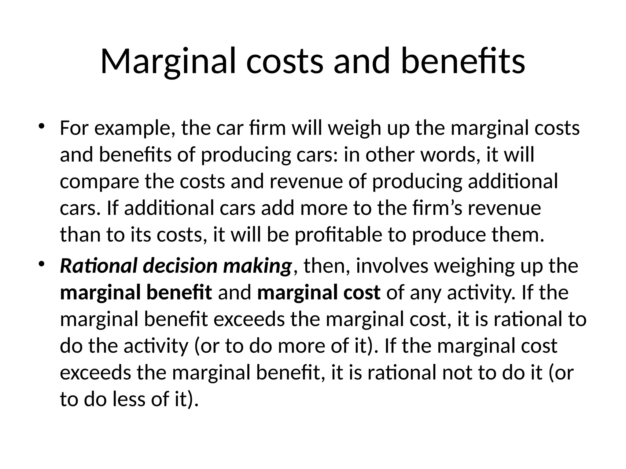 Marginal costs and benefits
• For example, the car firm will weigh up the marginal costs
and benefits of producing cars: in other words, it will
compare the costs and revenue of producing additional
cars. If additional cars add more to the firm’s revenue
than to its costs, it will be profitable to produce them.
• Rational decision making, then, involves weighing up the
marginal benefit and marginal cost of any activity. If the
marginal benefit exceeds the marginal cost, it is rational to
do the activity (or to do more of it). If the marginal cost
exceeds the marginal benefit, it is rational not to do it (or
to do less of it).
 
