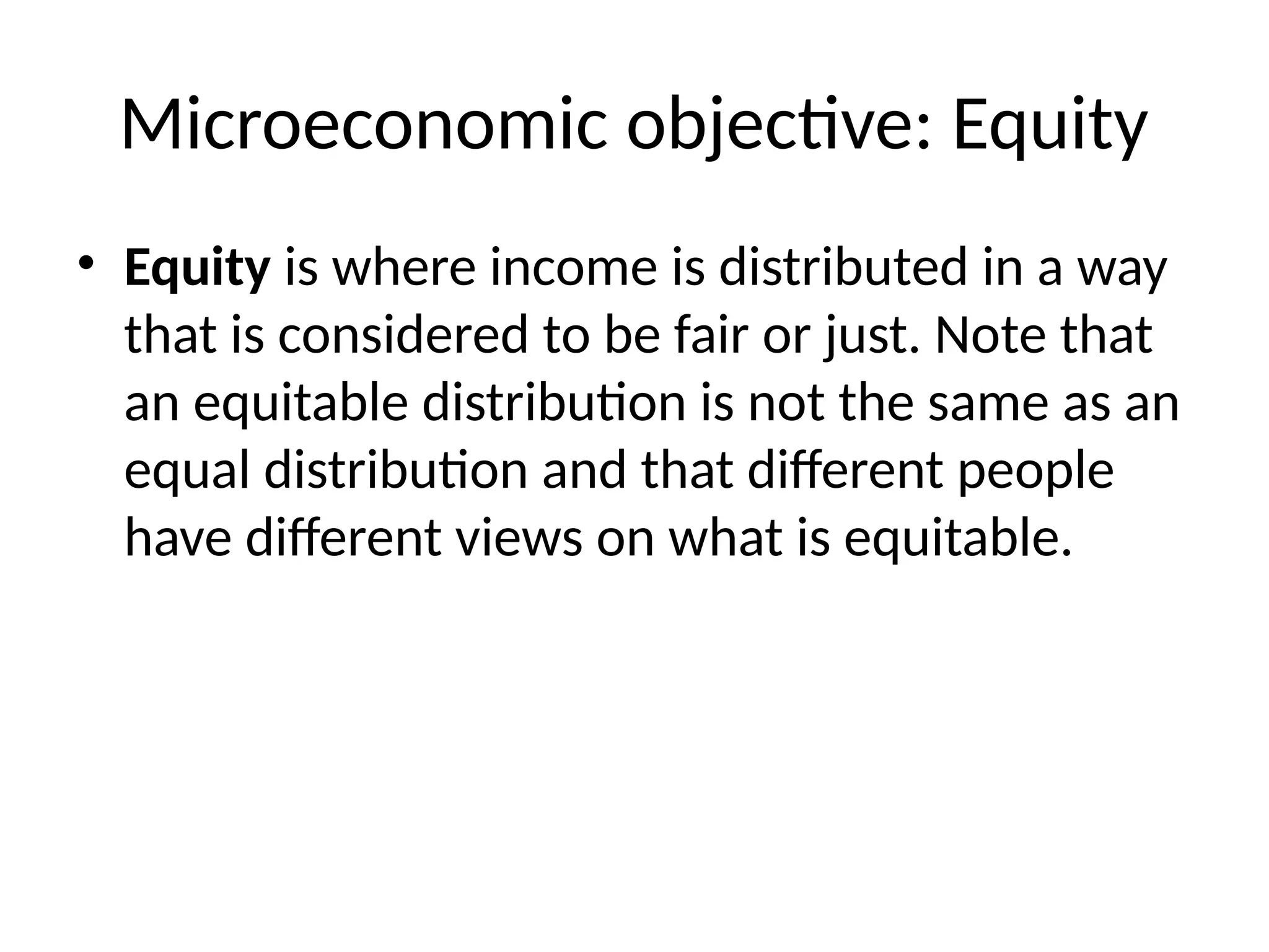 Microeconomic objective: Equity
• Equity is where income is distributed in a way
that is considered to be fair or just. Note that
an equitable distribution is not the same as an
equal distribution and that different people
have different views on what is equitable.
 