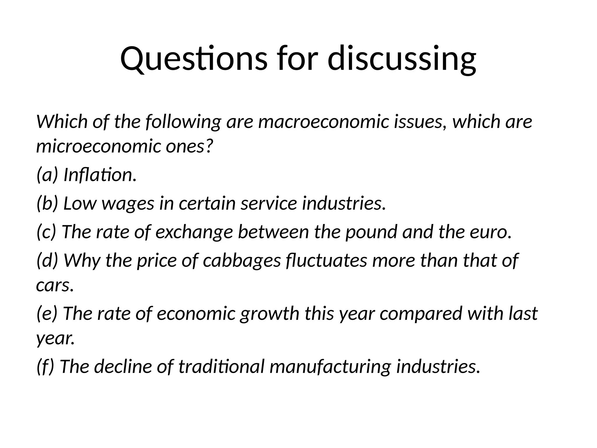 Questions for discussing
Which of the following are macroeconomic issues, which are
microeconomic ones?
(a) Inflation.
(b) Low wages in certain service industries.
(c) The rate of exchange between the pound and the euro.
(d) Why the price of cabbages fluctuates more than that of
cars.
(e) The rate of economic growth this year compared with last
year.
(f) The decline of traditional manufacturing industries.
 
