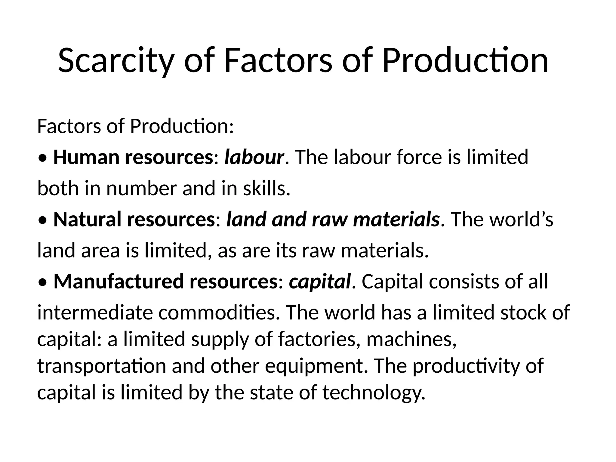 Scarcity of Factors of Production
Factors of Production:
• Human resources: labour. The labour force is limited
both in number and in skills.
• Natural resources: land and raw materials. The world’s
land area is limited, as are its raw materials.
• Manufactured resources: capital. Capital consists of all
intermediate commodities. The world has a limited stock of
capital: a limited supply of factories, machines,
transportation and other equipment. The productivity of
capital is limited by the state of technology.
 