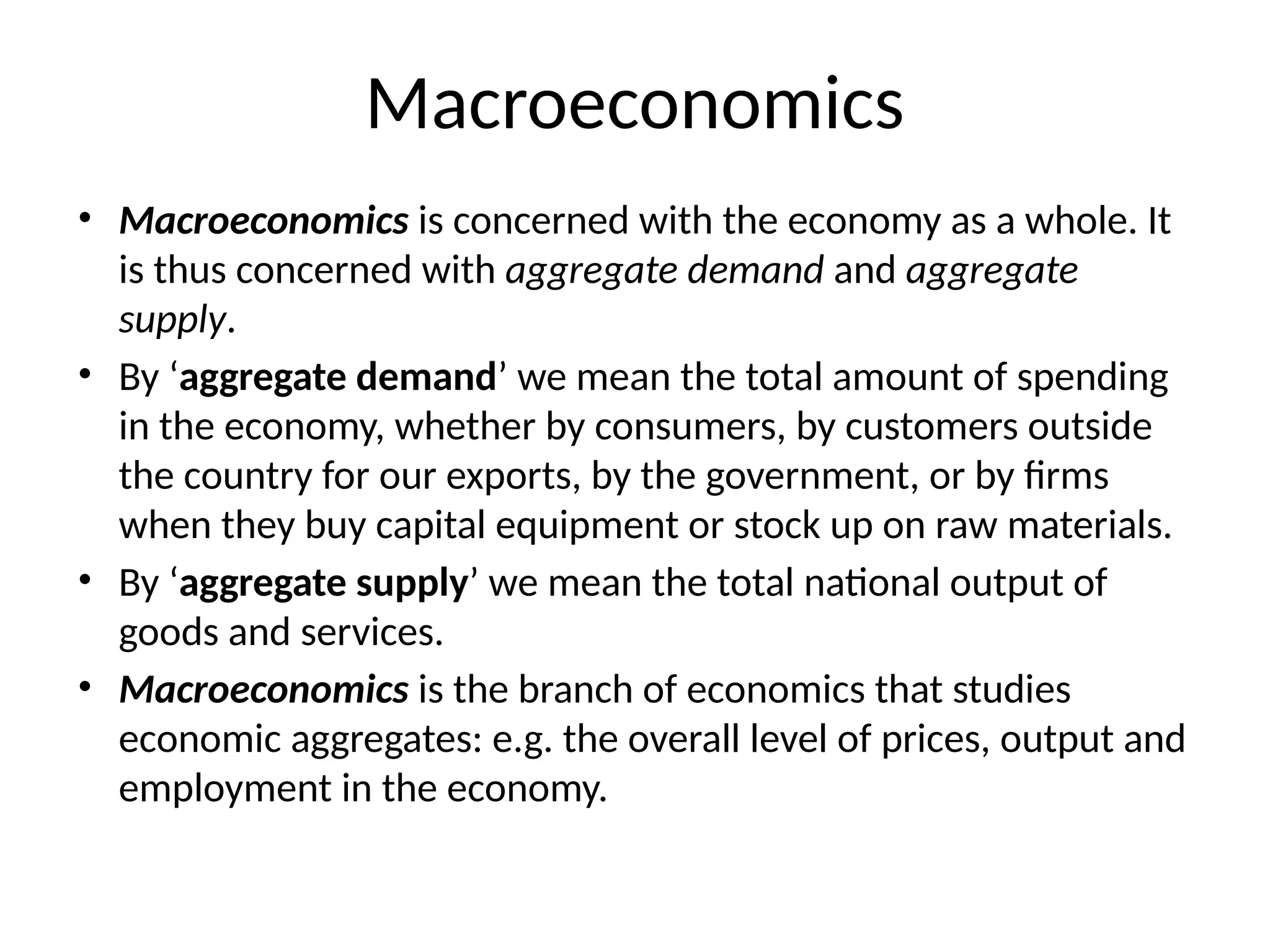 Macroeconomics
• Macroeconomics is concerned with the economy as a whole. It
is thus concerned with aggregate demand and aggregate
supply.
• By ‘aggregate demand’ we mean the total amount of spending
in the economy, whether by consumers, by customers outside
the country for our exports, by the government, or by firms
when they buy capital equipment or stock up on raw materials.
• By ‘aggregate supply’ we mean the total national output of
goods and services.
• Macroeconomics is the branch of economics that studies
economic aggregates: e.g. the overall level of prices, output and
employment in the economy.
 