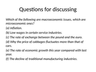 Questions for discussing
Which of the following are macroeconomic issues, which are
microeconomic ones?
(a) Inflation.
(b) Low wages in certain service industries.
(c) The rate of exchange between the pound and the euro.
(d) Why the price of cabbages fluctuates more than that of
cars.
(e) The rate of economic growth this year compared with last
year.
(f) The decline of traditional manufacturing industries.
 