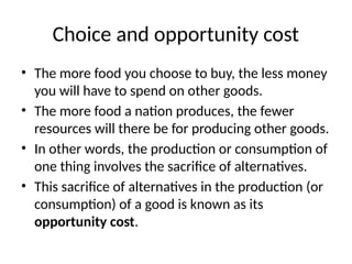 Choice and opportunity cost
• The more food you choose to buy, the less money
you will have to spend on other goods.
• The more food a nation produces, the fewer
resources will there be for producing other goods.
• In other words, the production or consumption of
one thing involves the sacrifice of alternatives.
• This sacrifice of alternatives in the production (or
consumption) of a good is known as its
opportunity cost.
 