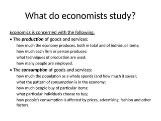 What do economists study?
Economics is concerned with the following:
• The production of goods and services:
how much the economy produces, both in total and of individual items;
how much each firm or person produces;
what techniques of production are used;
how many people are employed.
• The consumption of goods and services:
how much the population as a whole spends (and how much it saves);
what the pattern of consumption is in the economy;
how much people buy of particular items;
what particular individuals choose to buy;
how people’s consumption is affected by prices, advertising, fashion and other
factors.
 