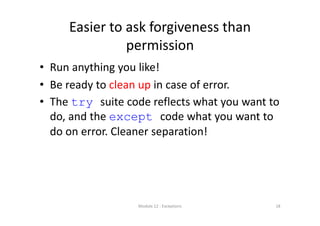 Easier to ask forgiveness than 
permission
• Run anything you like!
• Be ready to clean up in case of error.
• The try suite code reflects what you want to 
do, and the except code what you want to 
do on error. Cleaner separation!
Module 12 : Exceptions 18
 