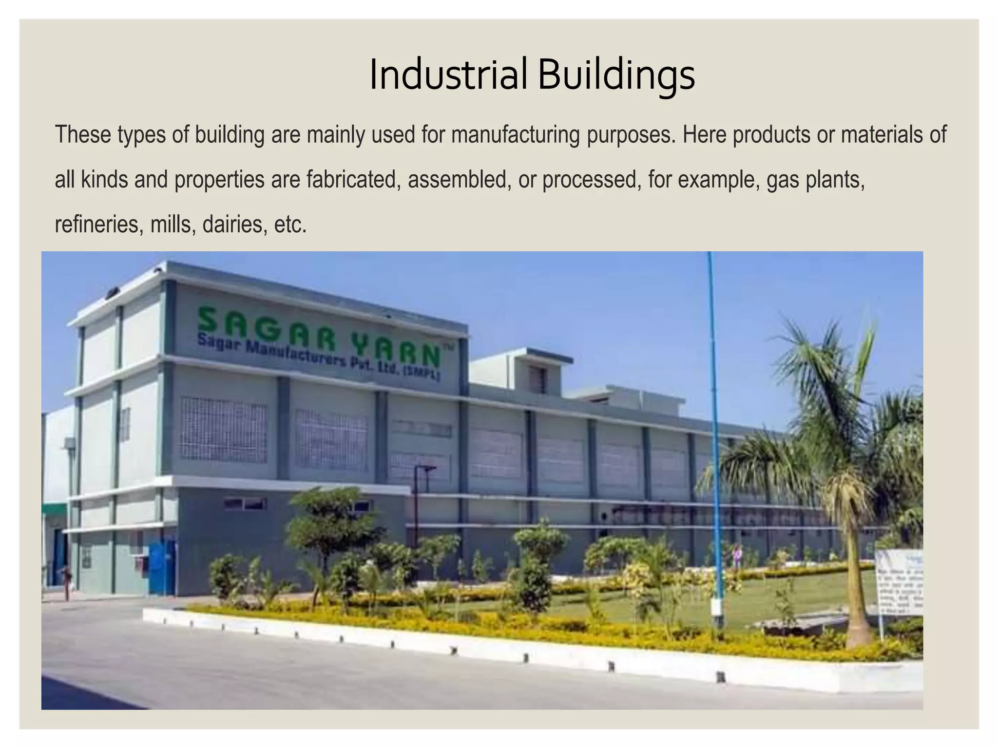 Industrial Buildings
These types of building are mainly used for manufacturing purposes. Here products or materials of
all kinds and properties are fabricated, assembled, or processed, for example, gas plants,
refineries, mills, dairies, etc.
 