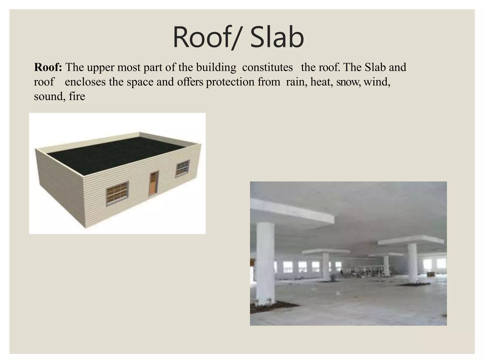 Roof/ Slab
Roof: The upper most part of the building constitutes the roof. The Slab and
roof encloses the space and offers protection from rain, heat, snow, wind,
sound, fire
 