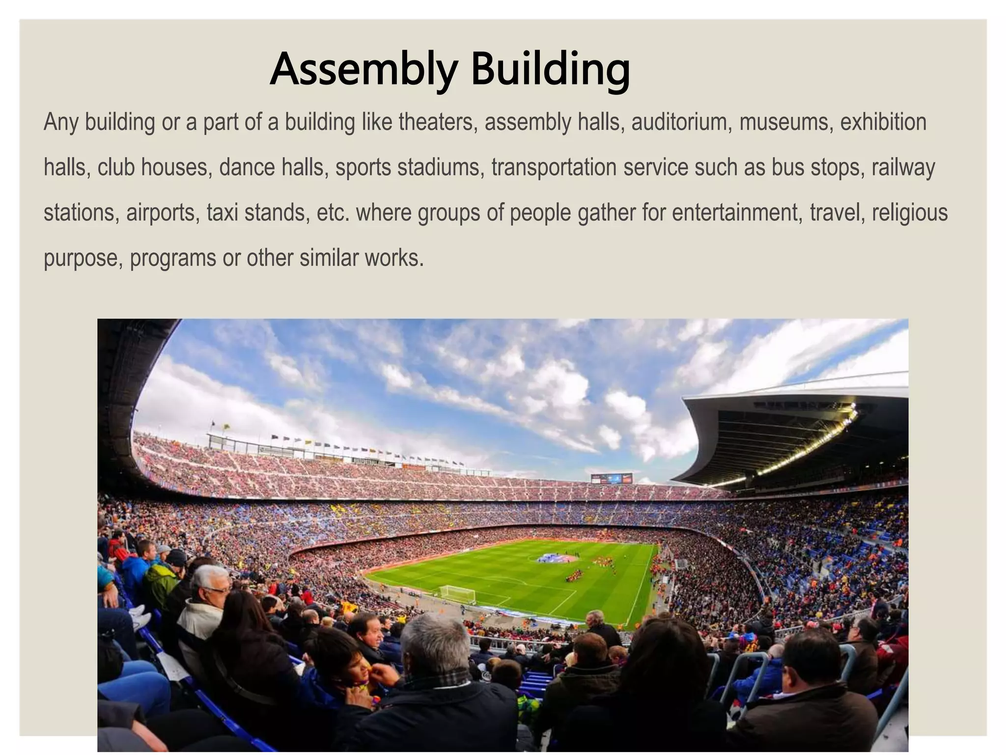 Any building or a part of a building like theaters, assembly halls, auditorium, museums, exhibition
halls, club houses, dance halls, sports stadiums, transportation service such as bus stops, railway
stations, airports, taxi stands, etc. where groups of people gather for entertainment, travel, religious
purpose, programs or other similar works.
Assembly Building
 