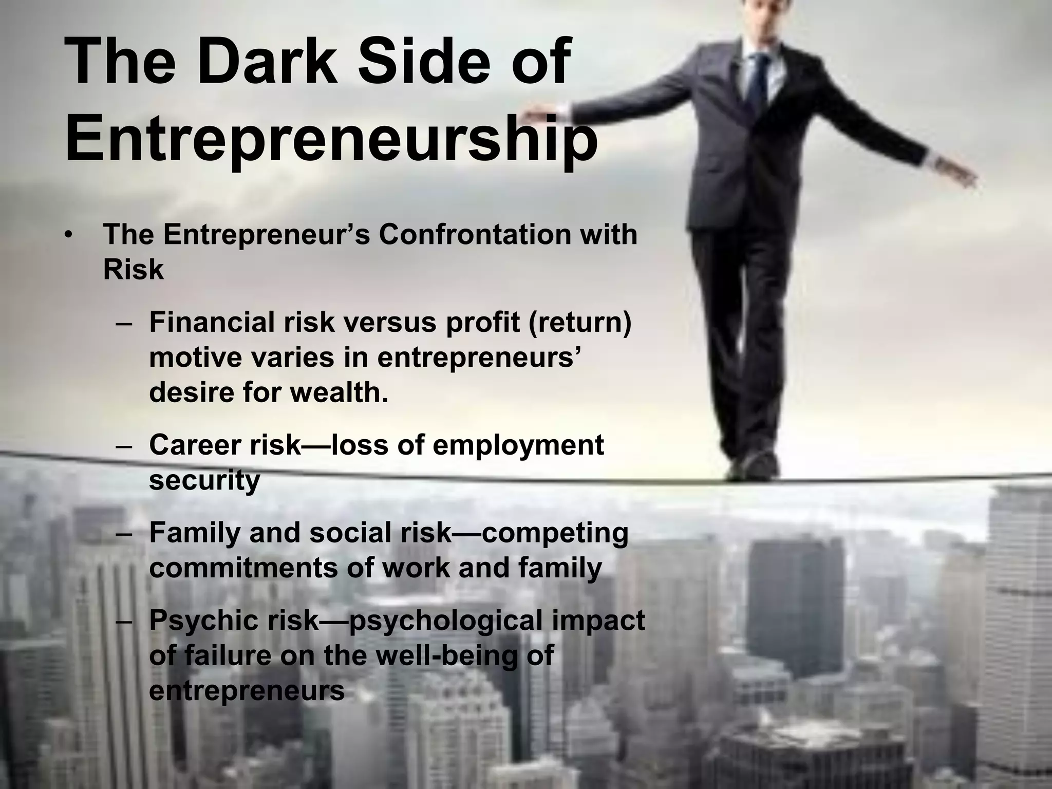 The Dark Side of
Entrepreneurship
• The Entrepreneur’s Confrontation with
Risk
– Financial risk versus profit (return)
motive varies in entrepreneurs’
desire for wealth.
– Career risk—loss of employment
security
– Family and social risk—competing
commitments of work and family
– Psychic risk—psychological impact
of failure on the well-being of
entrepreneurs
 