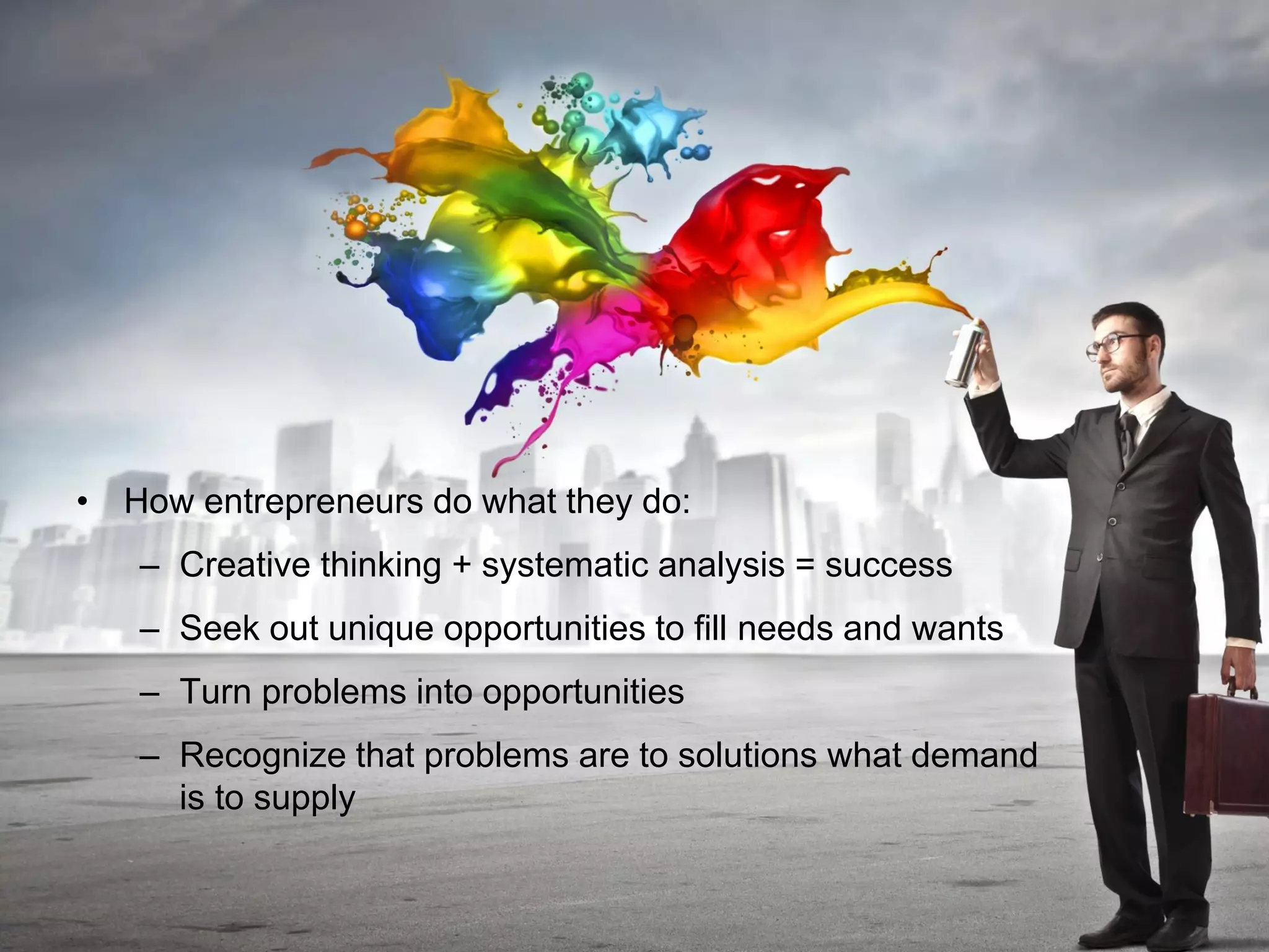 • How entrepreneurs do what they do:
– Creative thinking + systematic analysis = success
– Seek out unique opportunities to fill needs and wants
– Turn problems into opportunities
– Recognize that problems are to solutions what demand
is to supply
 
