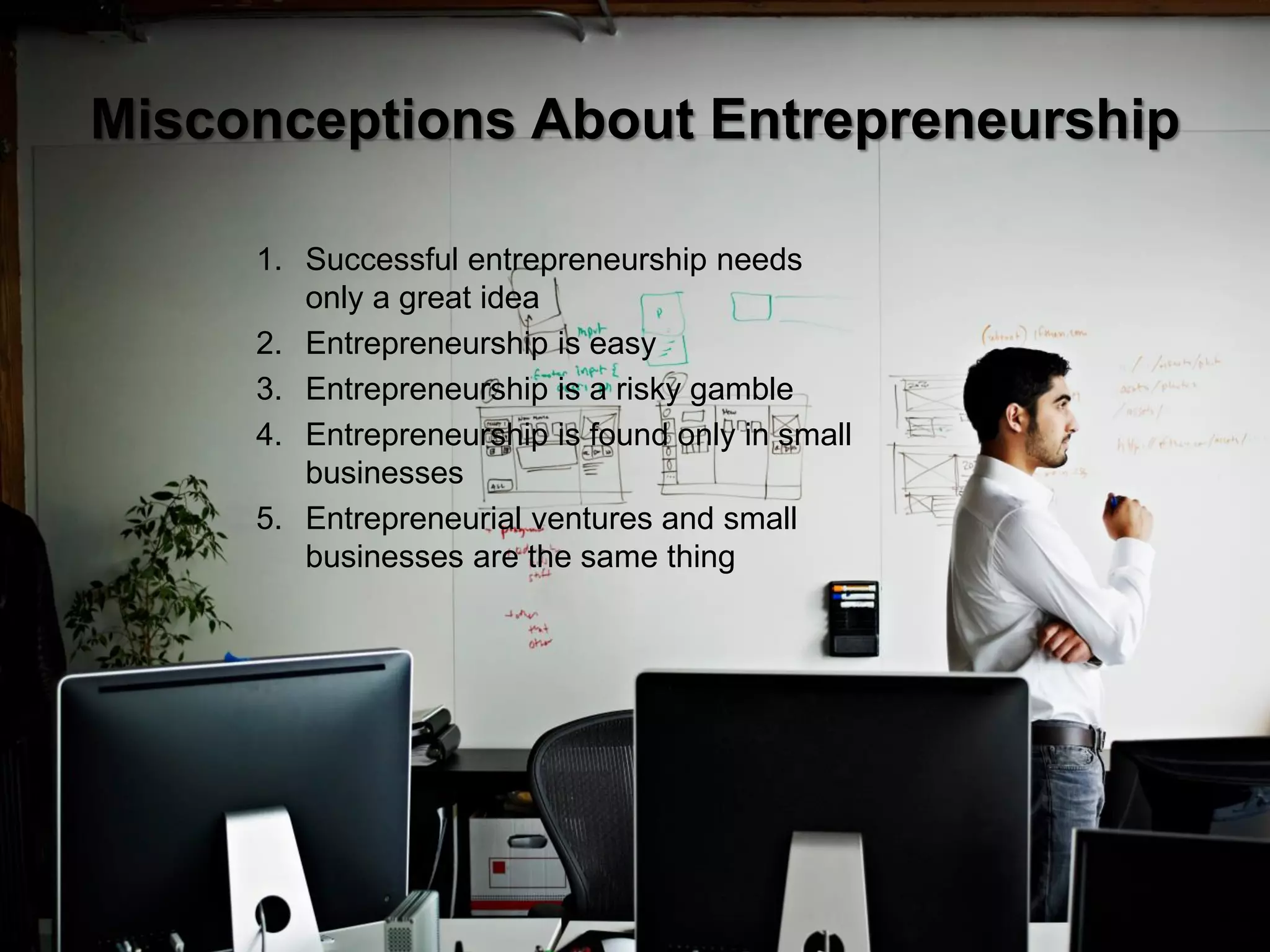4
Misconceptions About Entrepreneurship
1. Successful entrepreneurship needs
only a great idea
2. Entrepreneurship is easy
3. Entrepreneurship is a risky gamble
4. Entrepreneurship is found only in small
businesses
5. Entrepreneurial ventures and small
businesses are the same thing
 