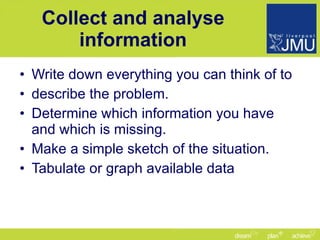 Collect and analyse information Write down everything you can think of to describe the problem. Determine which information you have and which is missing. Make a simple sketch of the situation. Tabulate or graph available data 
