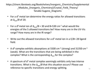 https://chem.libretexts.org/Bookshelves/Inorganic_Chemistry/Supplemental
_Modules_(Inorganic_Chemistry)/Crystal_Field_Theory/
Tanabe-Sugano_Diagrams
• For a d7 metal ion determine the energy ratios for allowed transitions
at Δoct/B of 20.
• For a d6 metal ion of Δoct/B = 30 and B=530 cm-1 what would the
energies of the 5 allowed transitions be? How many are in the UV-Vis
range? How many are in the IR range?
• Write out the allowed transitions for a d5 metal ion in a E/B> 28 ligand
field.
• A d4 complex exhibits absorptions at 5500 cm-1 (strong) and 31350 cm-1
(weak). What are the transitions that are being exhibited in the
complex? What is the corresponding Δoct for the complex?
• A spectrum of d7 metal complex seemingly exhibits only two intense
transitions. What is the Δoct/B that this situation occurs? Please use
reference to specific transitions and energy splitting. 50
 