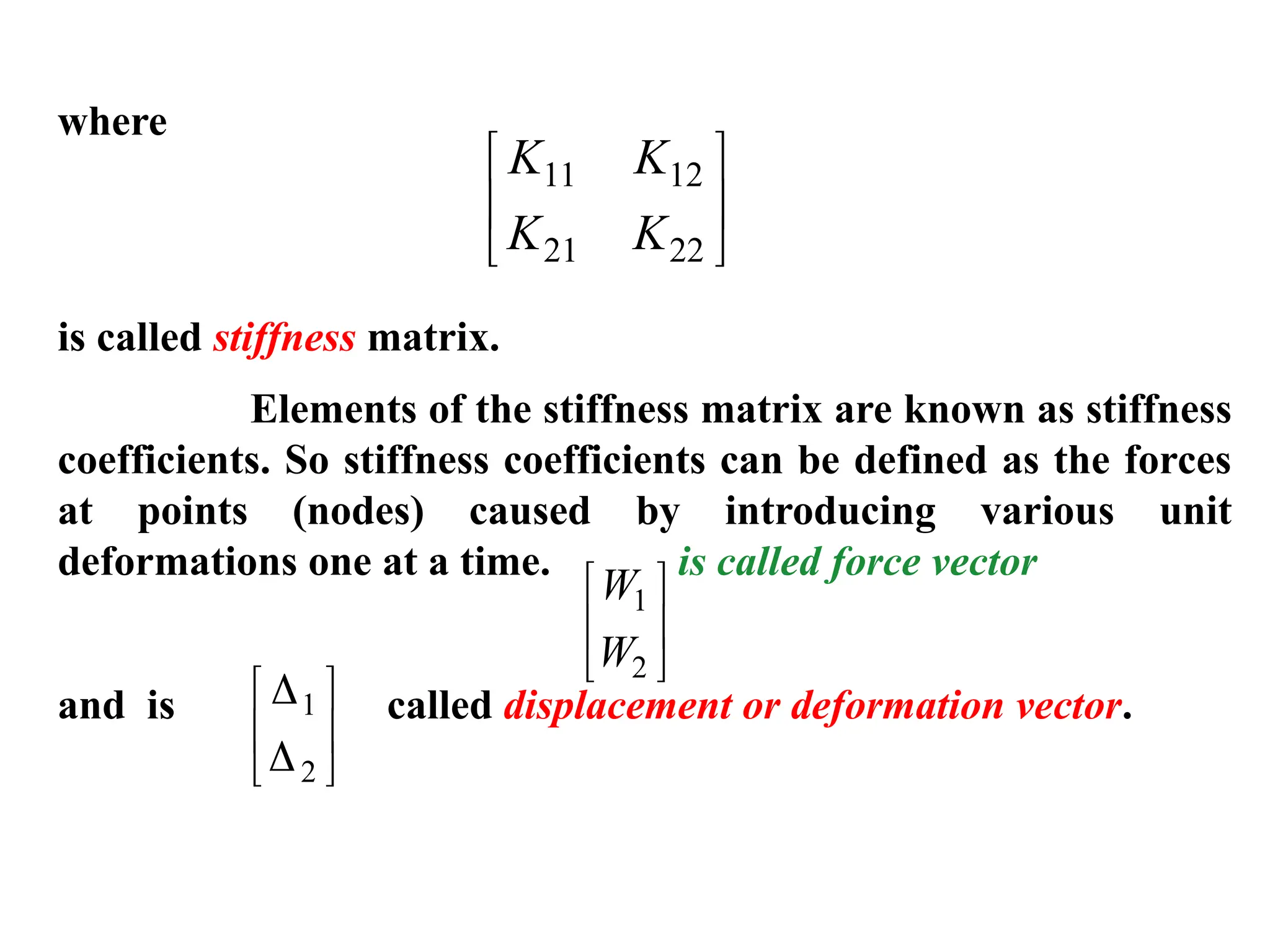 where
is called stiffness matrix.
Elements of the stiffness matrix are known as stiffness
coefficients. So stiffness coefficients can be defined as the forces
at points (nodes) caused by introducing various unit
deformations one at a time. is called force vector
and is called displacement or deformation vector.
K K
K K
11 12
21 22






W
W
1
2








1
2






 