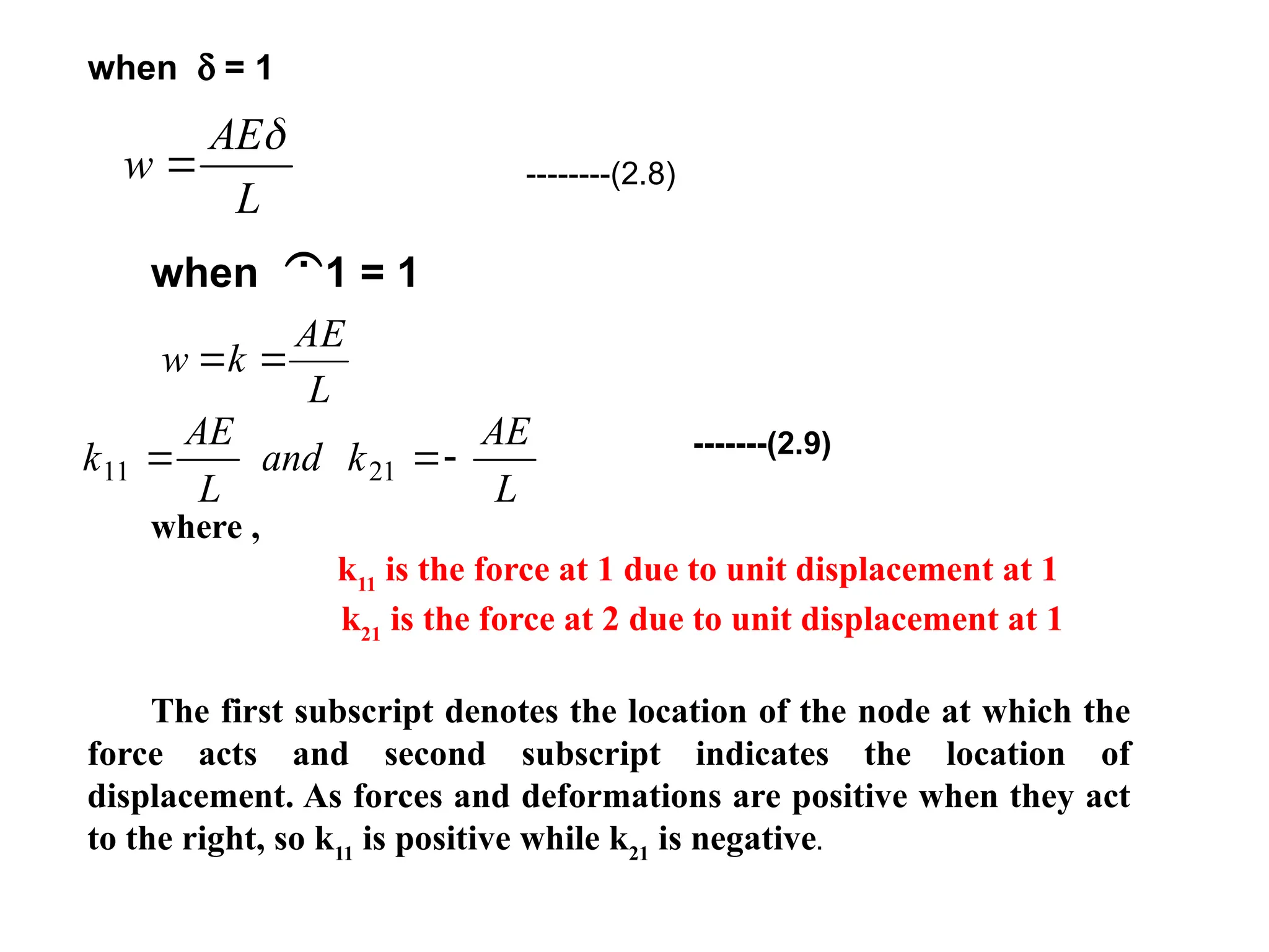 w
AE
L


--------(2.8)
when d = 1
when 1 = 1
-------(2.9)
where ,
k11
is the force at 1 due to unit displacement at 1
k21
is the force at 2 due to unit displacement at 1
The first subscript denotes the location of the node at which the
force acts and second subscript indicates the location of
displacement. As forces and deformations are positive when they act
to the right, so k11
is positive while k21
is negative.
L
AE
k
w 

k
AE
L
and k
AE
L
11 21
 
 