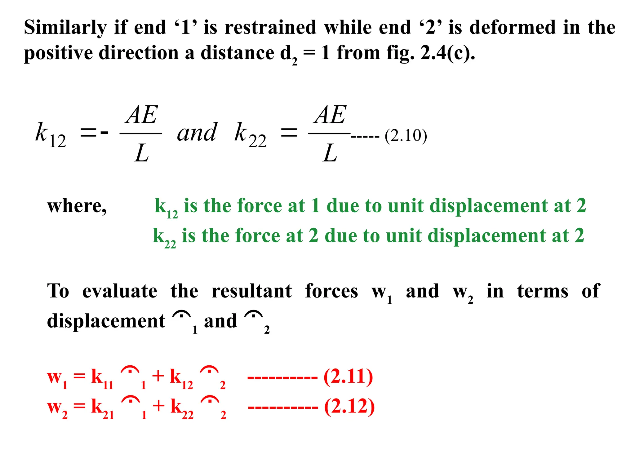 Similarly if end ‘1’ is restrained while end ‘2’ is deformed in the
positive direction a distance d2
= 1 from fig. 2.4(c).
k
AE
L
and k
AE
L
12 22
  ----- (2.10)
where, k12
is the force at 1 due to unit displacement at 2
k22
is the force at 2 due to unit displacement at 2
To evaluate the resultant forces w1
and w2
in terms of
displacement 1
and 2
w1
= k11
1
+ k12
2
---------- (2.11)
w2
= k21
1
+ k22
2
---------- (2.12)
 