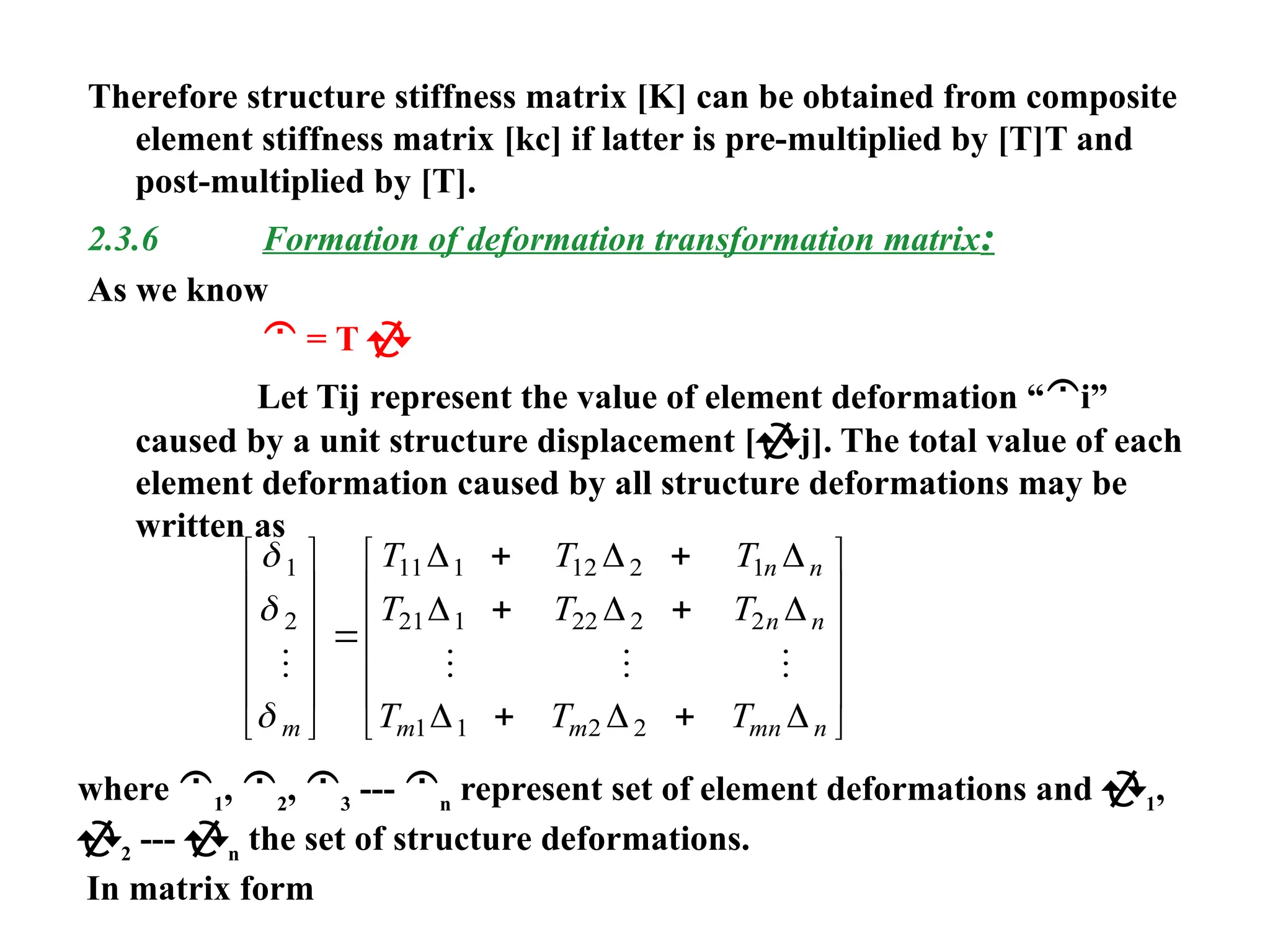 Therefore structure stiffness matrix [K] can be obtained from composite
element stiffness matrix [kc] if latter is pre-multiplied by [T]T and
post-multiplied by [T].
2.3.6 Formation of deformation transformation matrix:
As we know
 = T 
Let Tij represent the value of element deformation “i”
caused by a unit structure displacement [j]. The total value of each
element deformation caused by all structure deformations may be
written as



1
2
11 1 12 2 1
21 1 22 2 2
1 1 2 2
   
m
n n
n n
m m mn n
T T T
T T T
T T T













 
 
 












  
  
  
where 1
, 2
, 3
--- n
represent set of element deformations and 1
,
2
--- n
the set of structure deformations.
In matrix form
 