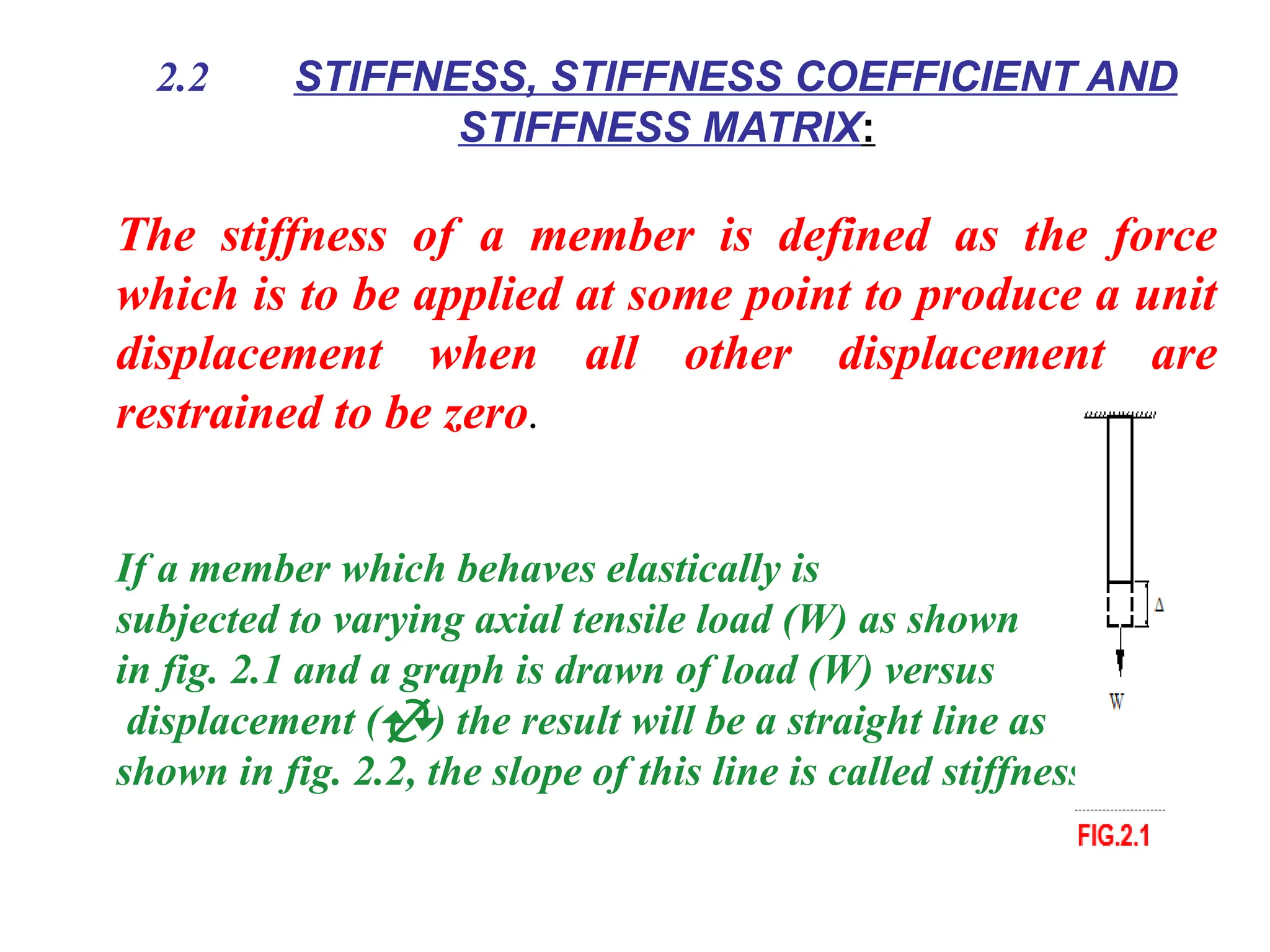 2.2 STIFFNESS, STIFFNESS COEFFICIENT AND
STIFFNESS MATRIX:
The stiffness of a member is defined as the force
which is to be applied at some point to produce a unit
displacement when all other displacement are
restrained to be zero.
If a member which behaves elastically is
subjected to varying axial tensile load (W) as shown
in fig. 2.1 and a graph is drawn of load (W) versus
displacement () the result will be a straight line as
shown in fig. 2.2, the slope of this line is called stiffness.
 