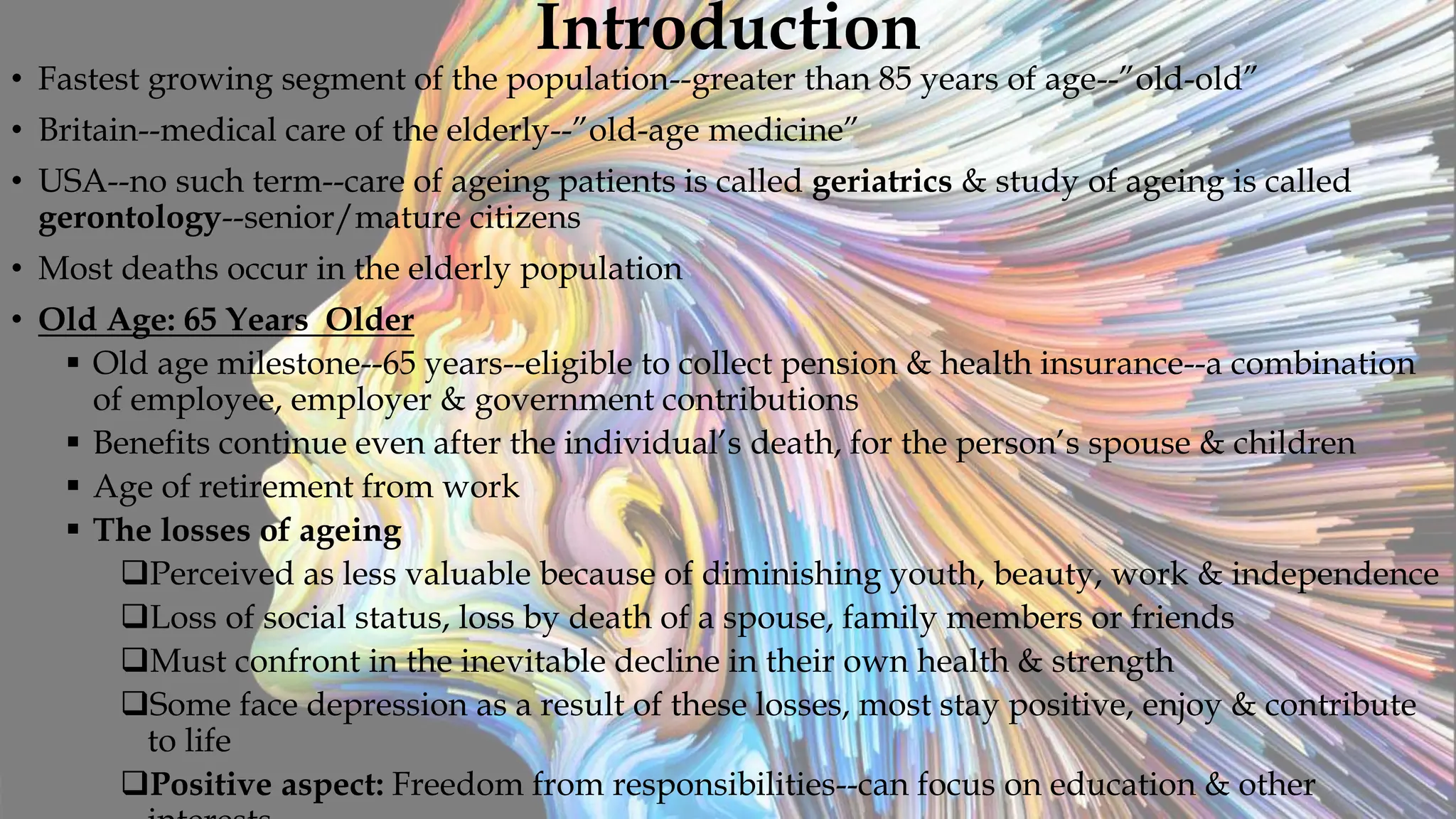 Introduction
• Fastest growing segment of the population--greater than 85 years of age--”old-old”
• Britain--medical care of the elderly--”old-age medicine”
• USA--no such term--care of ageing patients is called geriatrics & study of ageing is called
gerontology--senior/mature citizens
• Most deaths occur in the elderly population
• Old Age: 65 Years Older
 Old age milestone--65 years--eligible to collect pension & health insurance--a combination
of employee, employer & government contributions
 Benefits continue even after the individual’s death, for the person’s spouse & children
 Age of retirement from work
 The losses of ageing
Perceived as less valuable because of diminishing youth, beauty, work & independence
Loss of social status, loss by death of a spouse, family members or friends
Must confront in the inevitable decline in their own health & strength
Some face depression as a result of these losses, most stay positive, enjoy & contribute
to life
Positive aspect: Freedom from responsibilities--can focus on education & other
 