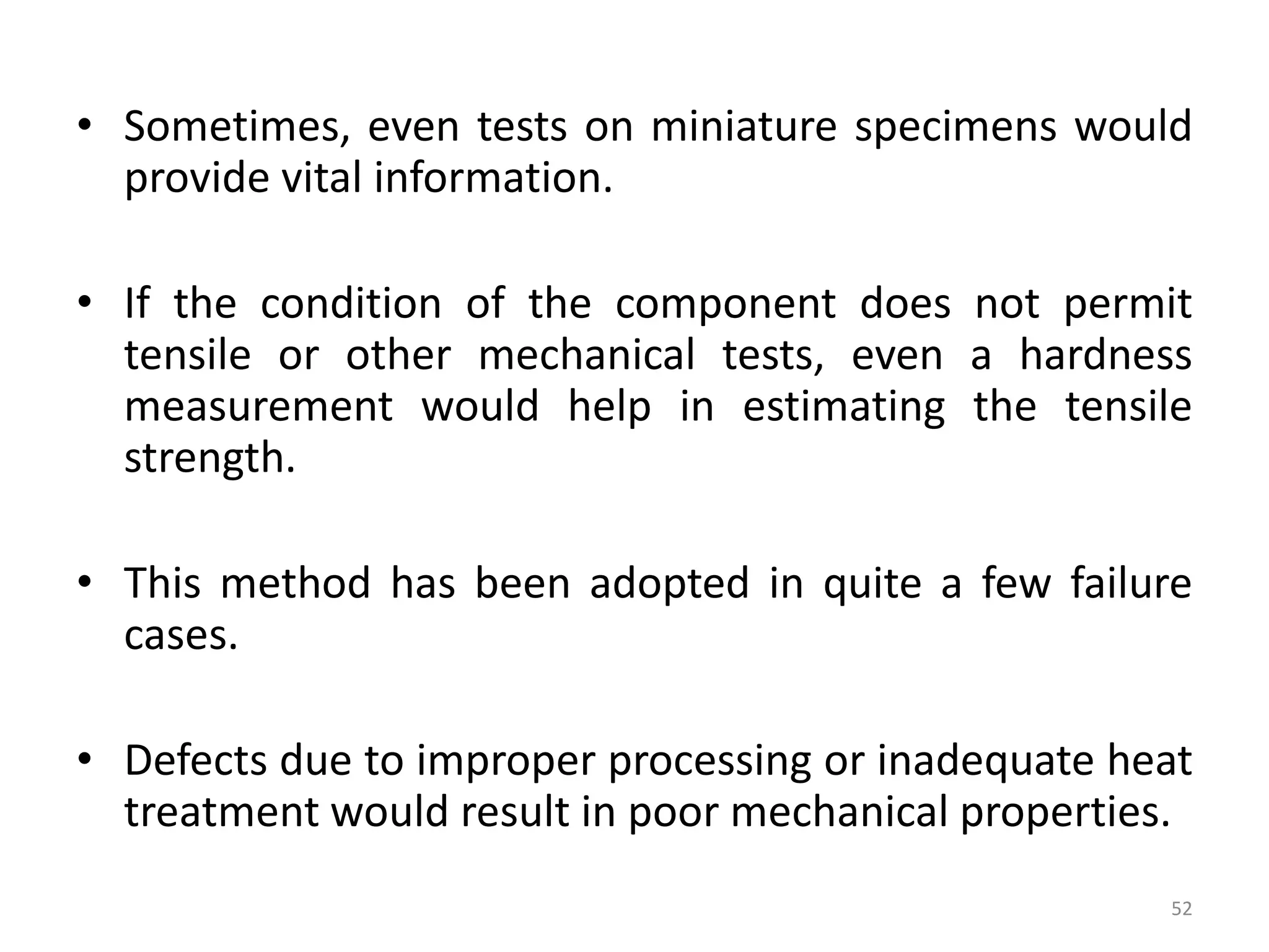 • Sometimes, even tests on miniature specimens would
provide vital information.
• If the condition of the component does not permit
tensile or other mechanical tests, even a hardness
measurement would help in estimating the tensile
strength.
• This method has been adopted in quite a few failure
cases.
• Defects due to improper processing or inadequate heat
treatment would result in poor mechanical properties.
52
 