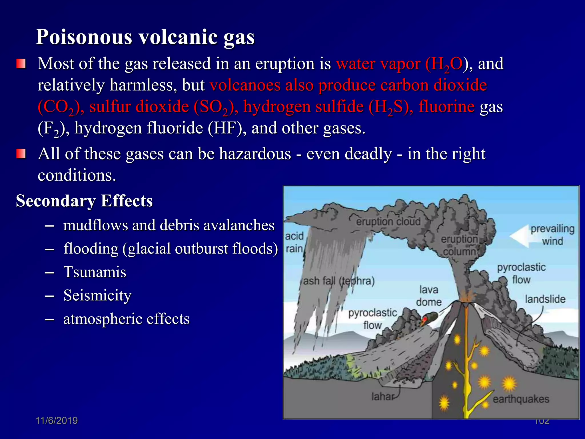 Poisonous volcanic gas
Most of the gas released in an eruption is water vapor (H2O), and
relatively harmless, but volcanoes also produce carbon dioxide
(CO2), sulfur dioxide (SO2), hydrogen sulfide (H2S), fluorine gas
(F2), hydrogen fluoride (HF), and other gases.
All of these gases can be hazardous - even deadly - in the right
conditions.
Secondary Effects
– mudflows and debris avalanches
– flooding (glacial outburst floods)
– Tsunamis
– Seismicity
– atmospheric effects
11/6/2019 102
 