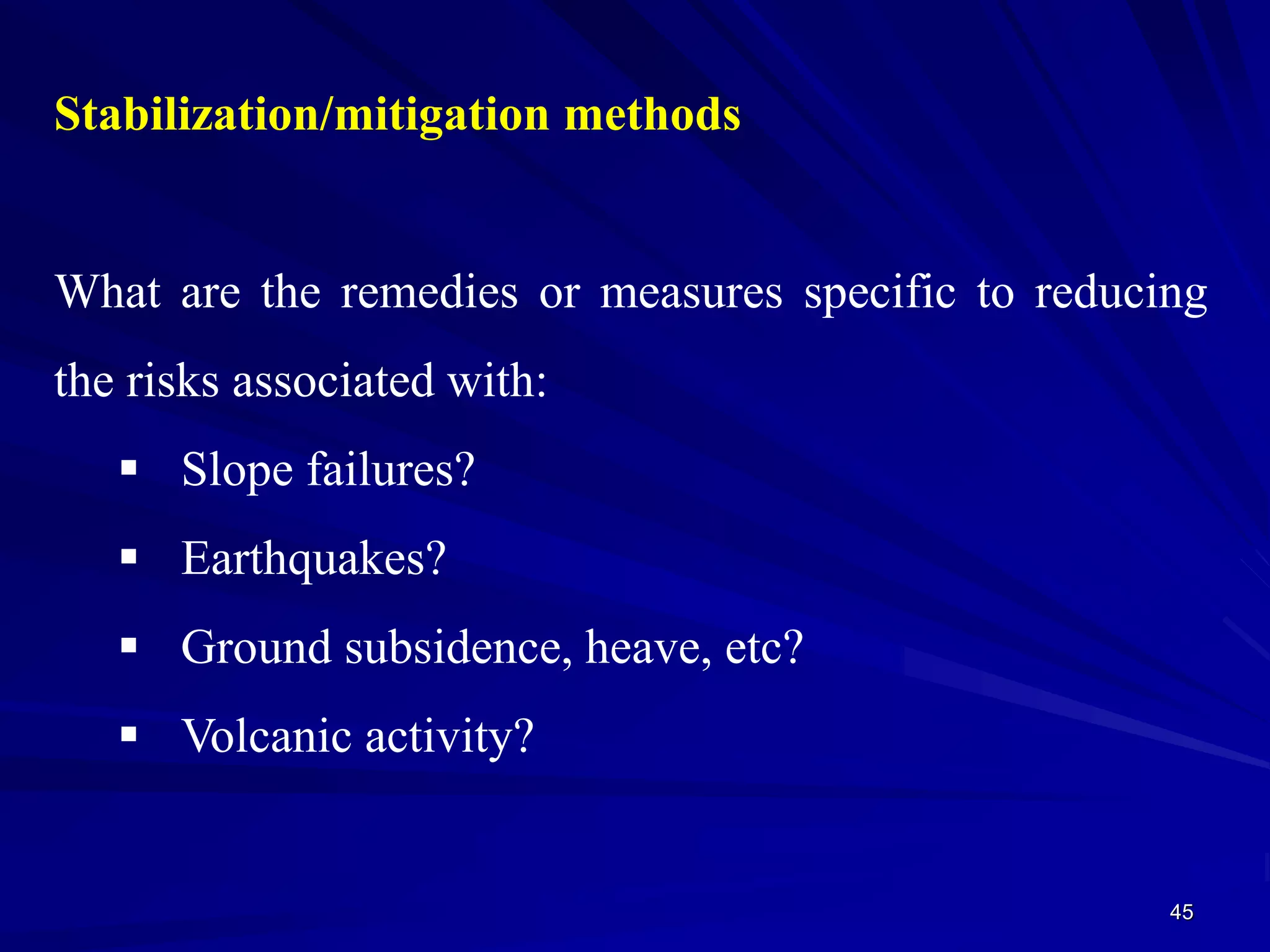 45
Stabilization/mitigation methods
What are the remedies or measures specific to reducing
the risks associated with:
 Slope failures?
 Earthquakes?
 Ground subsidence, heave, etc?
 Volcanic activity?
 