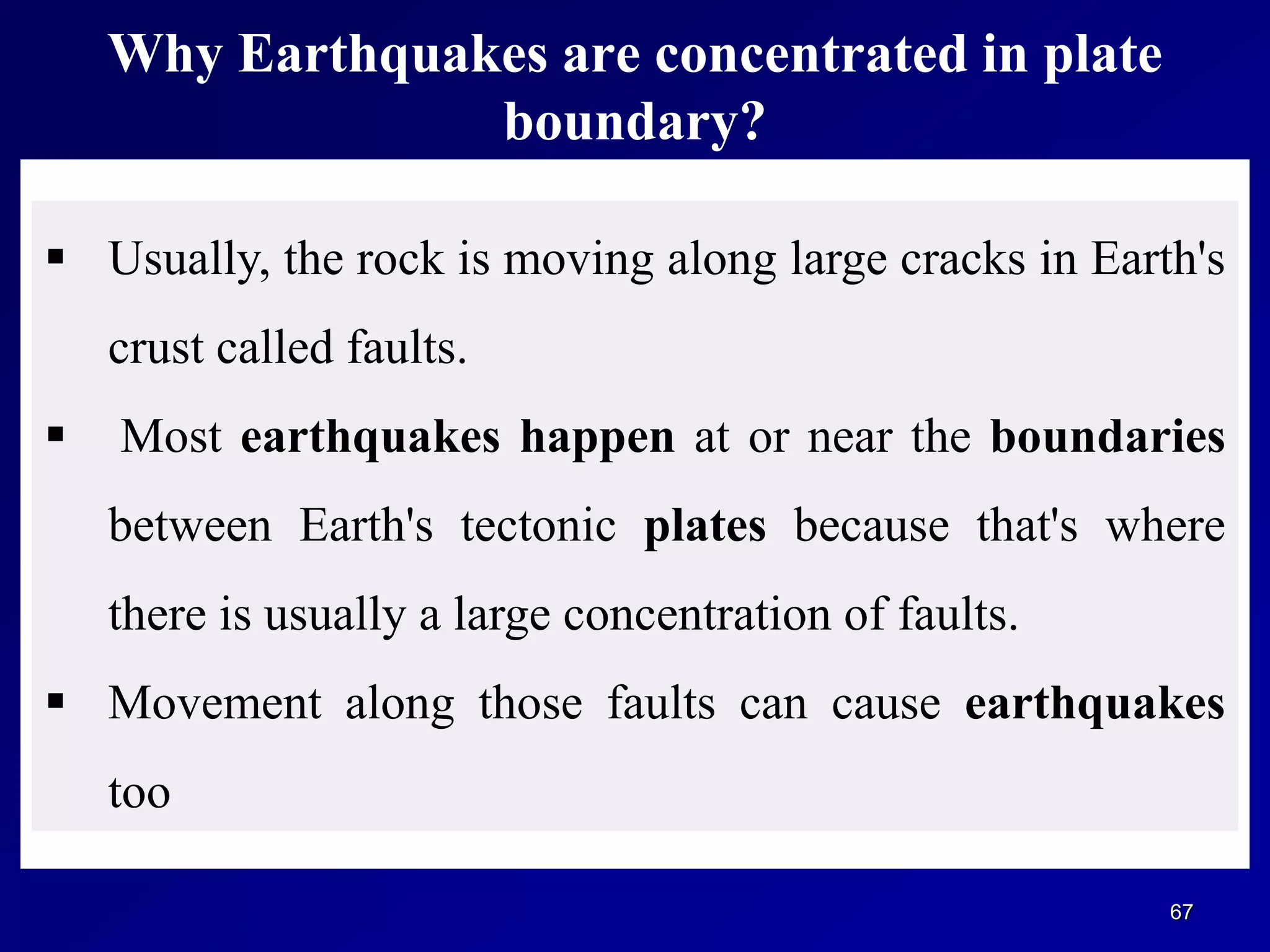 Why Earthquakes are concentrated in plate
boundary?
67
 Usually, the rock is moving along large cracks in Earth's
crust called faults.
 Most earthquakes happen at or near the boundaries
between Earth's tectonic plates because that's where
there is usually a large concentration of faults.
 Movement along those faults can cause earthquakes
too
 