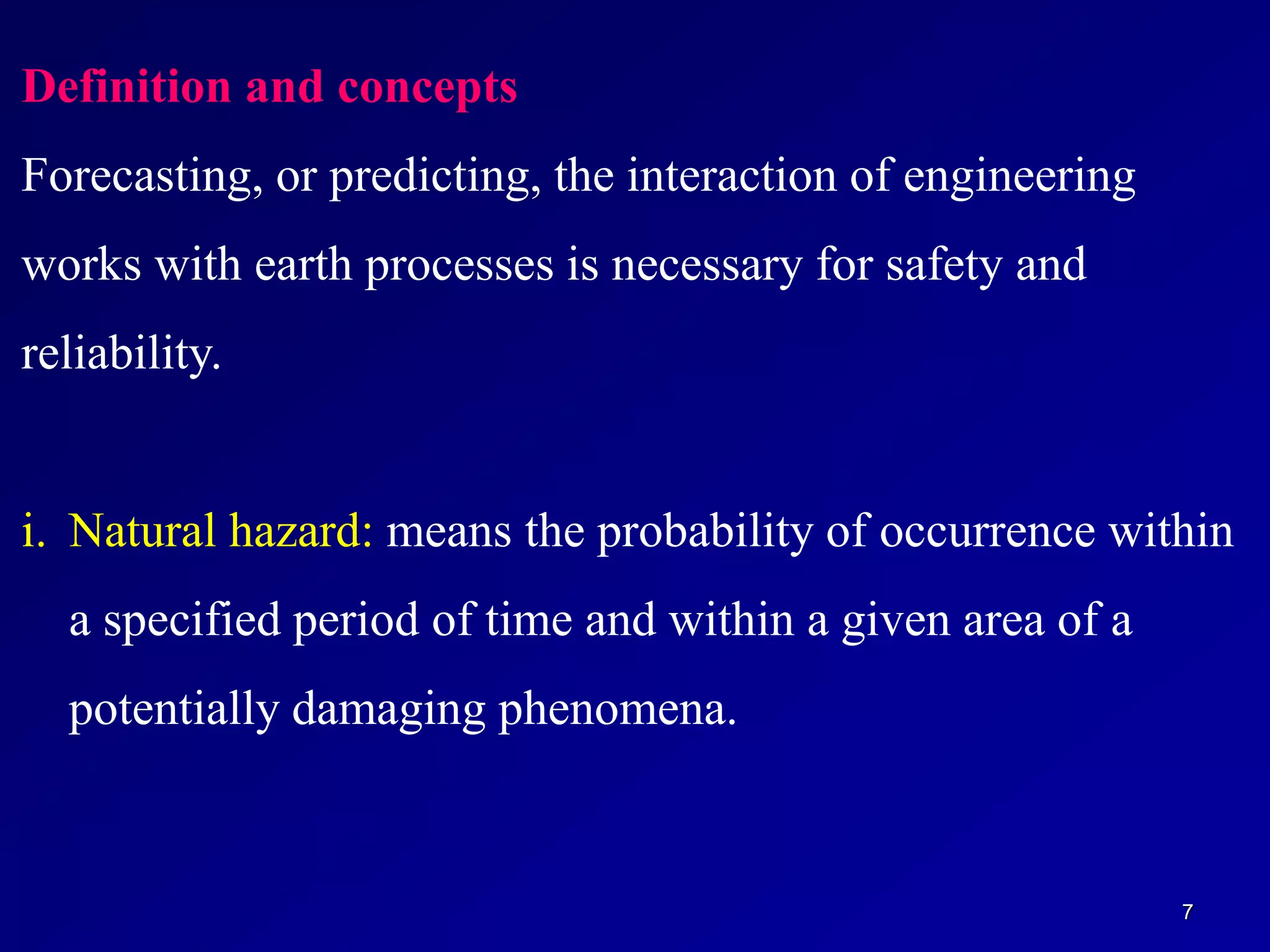7
Definition and concepts
Forecasting, or predicting, the interaction of engineering
works with earth processes is necessary for safety and
reliability.
i. Natural hazard: means the probability of occurrence within
a specified period of time and within a given area of a
potentially damaging phenomena.
 