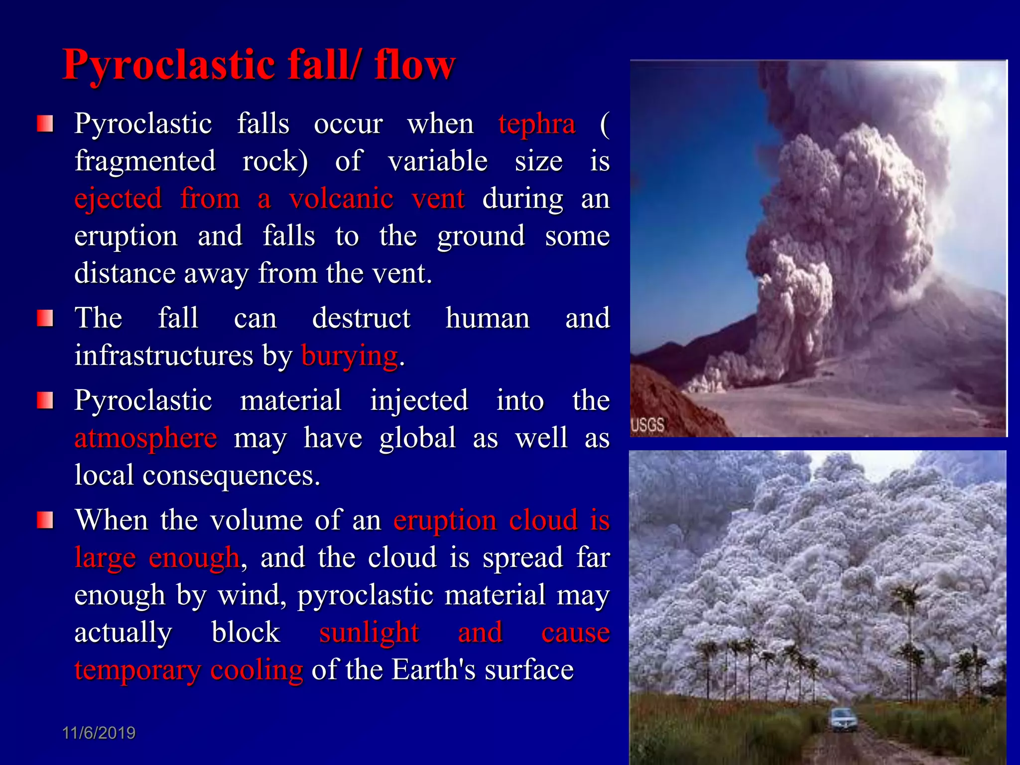Pyroclastic fall/ flow
Pyroclastic falls occur when tephra (
fragmented rock) of variable size is
ejected from a volcanic vent during an
eruption and falls to the ground some
distance away from the vent.
The fall can destruct human and
infrastructures by burying.
Pyroclastic material injected into the
atmosphere may have global as well as
local consequences.
When the volume of an eruption cloud is
large enough, and the cloud is spread far
enough by wind, pyroclastic material may
actually block sunlight and cause
temporary cooling of the Earth's surface
11/6/2019 94
 