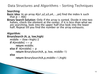 Searching:
Basic Idea: In an array A[a1,a2,a3,a4,…,an] find the index k such
that p = A[k]
Binary Search Solution: Only if the array is sorted. Divide it into two
halves, check the element at the center, if it is less than what we
are searching, look into the upper half else look into the lower
half. Repeat till you find the number or the array exhausts.
Algorithm:
BinarySearch (A, p, low,high)
middle = (low+high)/2
if A[middle] == p
return middle;
else if A[middle] > p
return BinarySearch(A, p, low, middle-1)
else
return BinarySearch(A,p,middle+1,high)
10
 