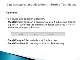 Algorithm:
It’s a divide and conquer algorithm.
 Step1(Divide): Partition a given array into 2 sub arrays around
a pivot ‘x’ such that the elements in lower sub array <= x <=
elements in upper sub array.
 Step2(Conquer):Recursively sort 2 sub arrays.
 Step3(Combine):Do nothing as it is in place sorting.
3
 