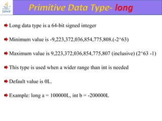 Long data type is a 64-bit signed integer
Minimum value is -9,223,372,036,854,775,808.(-2^63)

Maximum value is 9,223,372,036,854,775,807 (inclusive) (2^63 -1)
This type is used when a wider range than int is needed

Default value is 0L.
Example: long a = 100000L, int b = -200000L

 
