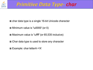 char data type is a single 16-bit Unicode character
Minimum value is 'u0000' (or 0)
Maximum value is 'uffff' (or 65,535 inclusive)
Char data type is used to store any character
Example: char letterA ='A'

 