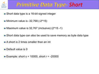 Short data type is a 16-bit signed integer
Minimum value is -32,768 (-2^15)
Maximum value is 32,767 (inclusive) (2^15 -1)
Short data type can also be used to save memory as byte data type
A short is 2 times smaller than an int

Default value is 0
Example: short s = 10000, short r = -20000

 