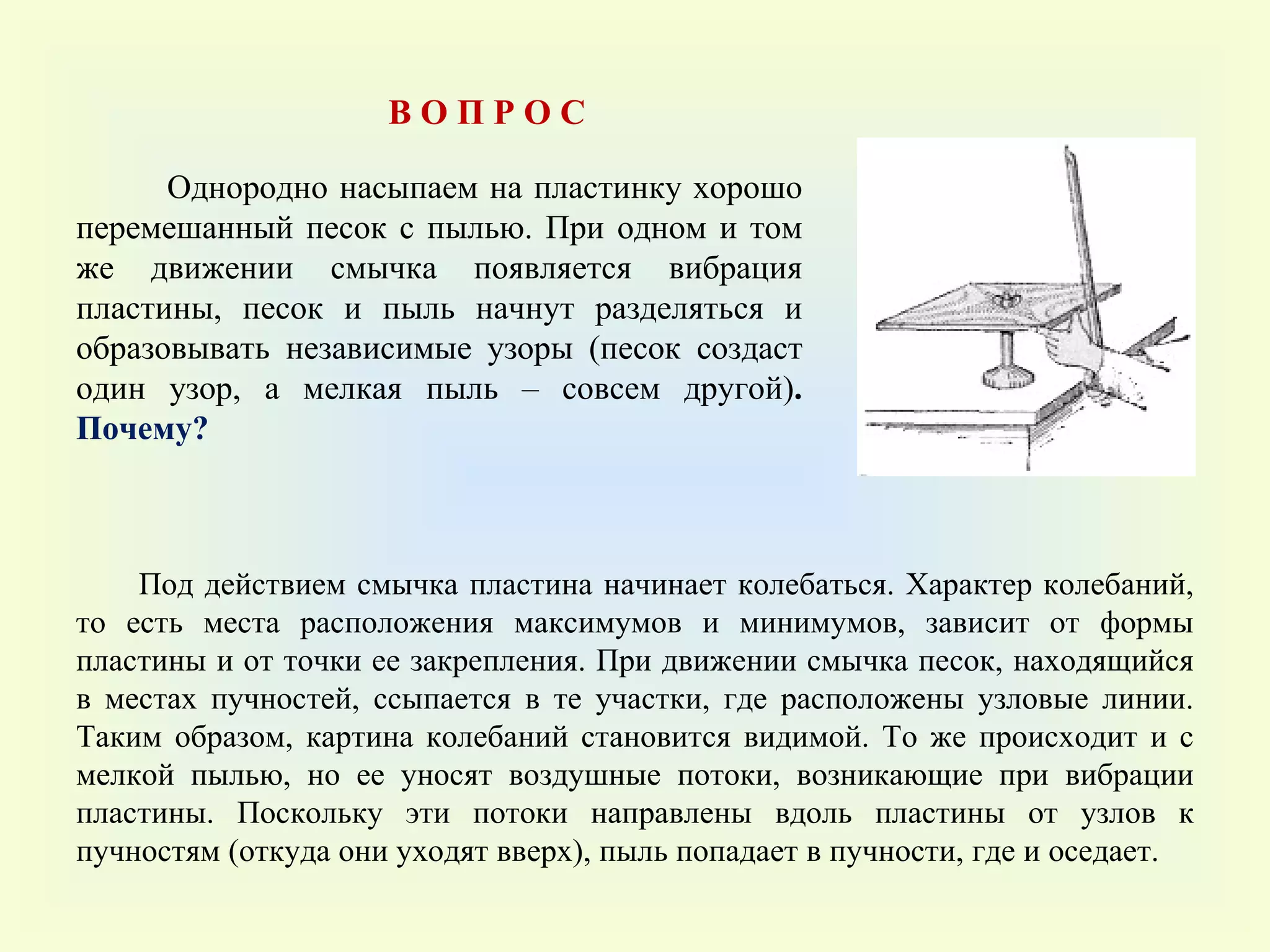 Однородно насыпаем на пластинку хорошо перемешанный песок с пылью. При одном и том же движении смычка появляется вибрация пластины, песок и пыль начнут разделяться и образовывать независимые узоры (песок создаст один узор, а мелкая пыль – совсем другой) .  Почему?  Под действием смычка пластина начинает колебаться. Характер колебаний, то есть места расположения максимумов и минимумов, зависит от формы пластины и от точки ее закрепления. При движении смычка песок, находящийся в местах пучностей, ссыпается в те участки, где расположены узловые линии. Таким образом, картина колебаний становится видимой. То же происходит и с мелкой пылью, но ее уносят воздушные потоки, возникающие при вибрации пластины. Поскольку эти потоки направлены вдоль пластины от узлов к пучностям (откуда они уходят вверх), пыль попадает в пучности, где и оседает. В О П Р О С 