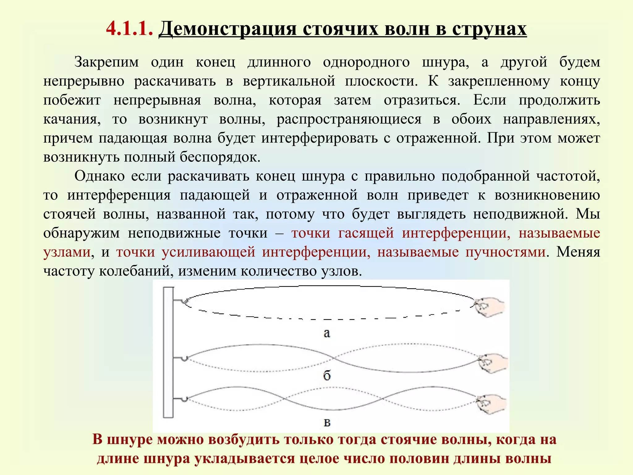4 .1 .1.  Демонстрация стоячих волн в струнах Закрепим один конец длинного однородного шнура, а другой будем непрерывно раскачивать в вертикальной плоскости. К закрепленному концу побежит непрерывная волна, которая затем отразиться. Если продолжить качания, то возникнут волны, распространяющиеся в обоих направлениях, причем падающая волна будет интерферировать с отраженной. При этом может возникнуть полный беспорядок.  Однако если раскачивать конец шнура с правильно подобранной частотой, то интерференция падающей и отраженной волн приведет к возникновению стоячей волны, названной так, потому что будет выглядеть неподвижной. Мы обнаружим неподвижные точки –  точки гасящей интерференции, называемые узлами , и  точки усиливающей интерференции, называемые пучностями . Меняя частоту колебаний, изменим количество узлов.  В шнуре можно возбудить только тогда стоячие волны, когда на длине шнура укладывается целое число половин длины волны 