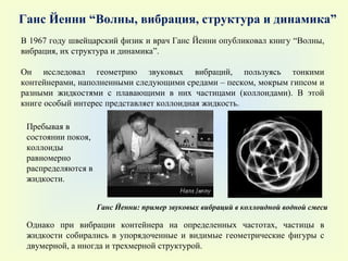 В 1967 году швейцарский физик и врач Ганс Йенни опубликовал книгу  “ Волны, вибрация, их структура и динамика ”. Он исследовал геометрию звуковых вибраций, пользуясь тонкими контейнерами, наполненными следующими средами – песком, мокрым гипсом и разными жидкостями с плавающими в них частицами (коллоидами). В этой книге особый интерес представляет коллоидная жидкость. Пребывая в состоянии покоя, коллоиды равномерно распределяются в жидкости.  Ганс Йенни: пример звуковых вибраций в коллоидной водной смеси  Однако при вибрации контейнера на определенных частотах, частицы в жидкости собирались в упорядоченные и видимые геометрические фигуры с двумерной, а иногда и трехмерной структурой.  Ганс Йенни  “ Волны, вибрация, структура и динамика ” 